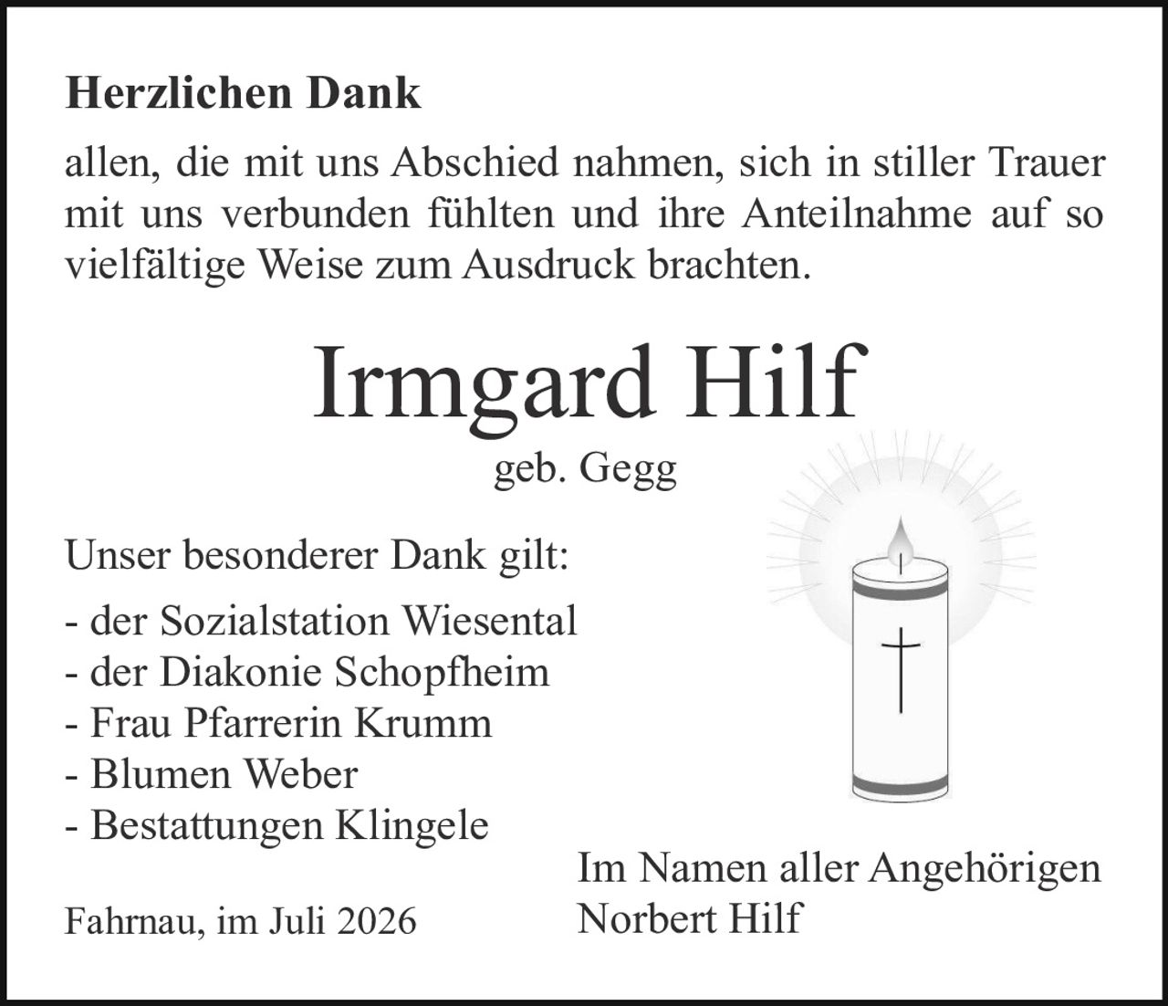 <p><strong>Herzlichen Dank</strong></p><p>allen, die mit uns Abschied nahmen, sich in stiller Trauer mit uns verbunden fühlten und ihre Anteilnahme auf so vielfältige Weise zum Ausdruck brachten.</p><p><strong>Irmgard Hilf</strong><br>geb. Gegg</p><p>Unser besonderer Dank gilt:</p><p>- der Sozialstation Wiesental<br>- der Diakonie Schopfheim<br>- Frau Pfarrerin Krumm<br>- Blumen Weber<br>- Bestattungen Klingele</p><p>Fahrnau, im Juli 2026<br><br>Im Namen aller Angehörigen<br>Norbert Hilf</p>