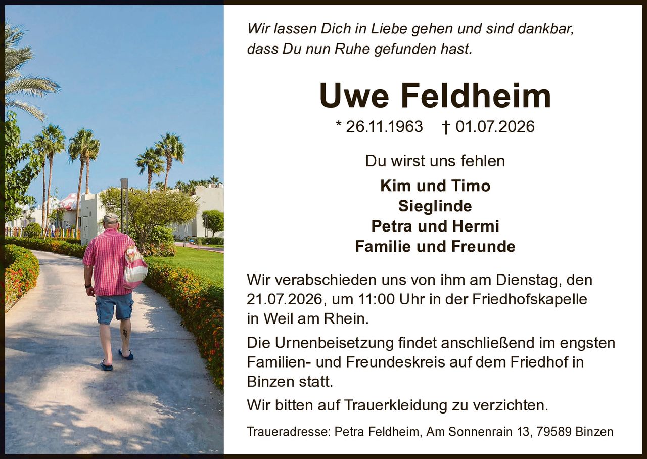 <p><i>Wir lassen Dich in Liebe gehen und sind dankbar, dass Du nun Ruhe gefunden hast.</i></p>

<p><strong>Uwe Feldheim</strong><br>
* 26.11.1963 † 01.07.2026</p>

<p>Du wirst uns fehlen</p>

<p>Kim und Timo<br>
Sieglinde<br>
Petra und Hermi<br>
Familie und Freunde</p>

<p>Wir verabschieden uns von ihm am Dienstag, den 21.07.2026, um 11:00 Uhr in der Friedhofskapelle in Weil am Rhein.</p>

<p>Die Urnenbeisetzung findet anschließend im engsten Familien- und Freundeskreis auf dem Friedhof in Binzen statt.</p>

<p>Wir bitten auf Trauerkleidung zu verzichten.</p>

<p>Traueradresse: Petra Feldheim, Am Sonnenrain 13, 79589 Binzen</p>