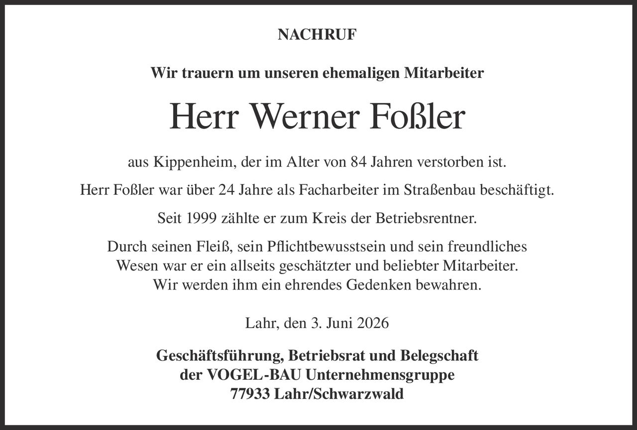 <p><strong>NACHRUF</strong></p><p>Wir trauern um unseren ehemaligen Mitarbeiter</p><p><strong>Herr Werner Foßler</strong></p><p>aus Kippenheim, der im Alter von 84 Jahren verstorben ist.</p><p>Herr Foßler war über 24 Jahre als Facharbeiter im Straßenbau beschäftigt.</p><p>Seit 1999 zählte er zum Kreis der Betriebsrentner.</p><p>Durch seinen Fleiß, sein Pflichtbewusstsein und sein freundliches Wesen war er ein allseits geschätzter und beliebter Mitarbeiter. Wir werden ihm ein ehrendes Gedenken bewahren.</p><p>Lahr, den 3. Juni 2026</p><p>Geschäftsführung, Betriebsrat und Belegschaft der VOGEL-BAU Unternehmensgruppe<br/>77933 Lahr/Schwarzwald</p>
