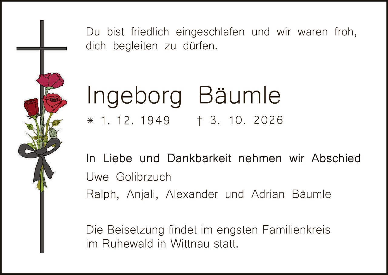 <p>Du bist friedlich eingeschlafen und wir waren froh, dich begleiten zu dürfen.</p>

<p><strong>Ingeborg Bäumle</strong><br>* 1. 12. 1949 † 3. 10. 2026</p>

<p>In Liebe und Dankbarkeit nehmen wir Abschied<br>Uwe Golibrzuch<br>Ralph, Anjali, Alexander und Adrian Bäumle</p>

<p>Die Beisetzung findet im engsten Familienkreis im Ruhewald in Wittnau statt.</p>