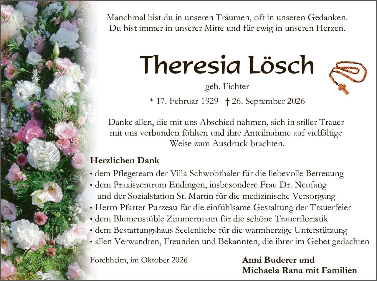 <p>Manchmal bist du in unseren Träumen, oft in unseren Gedanken. Du bist immer in unserer Mitte und für ewig in unseren Herzen.</p>

<p><strong>Theresia Lösch</strong></p>

<p>geb. Fichter</p>

<p>* 17. Februar 1929 † 26. September 2026</p>

<p>Danke allen, die mit uns Abschied nahmen, sich in stiller Trauer mit uns verbunden fühlten und ihre Anteilnahme auf vielfältige Weise zum Ausdruck brachten.</p>

<p><strong>Herzlichen Dank</strong></p>

<ul>
<li>dem Pflegeteam der Villa Schwobthaler für die liebevolle Betreuung</li>
<li>dem Praxiszentrum Endingen, insbesondere Frau Dr. Neufang und der Sozialstation St. Martin für die medizinische Versorgung</li>
<li>Herrn Pfarrer Purzeau für die einfühlsame Gestaltung der Trauerfeier</li>
<li>dem Blumenstüble Zimmermann für die schöne Trauerfloristik</li>
<li>dem Bestattungshaus Seelenliebe für die warmherzige Unterstützung</li>
<li>allen Verwandten, Freunden und Bekannten, die ihrer im Gebet gedachten</li>
</ul>

<p>Forchheim, im Oktober 2026</p>

<p><strong>Anni Buderer und Michaela Rana mit Familien</strong></p>