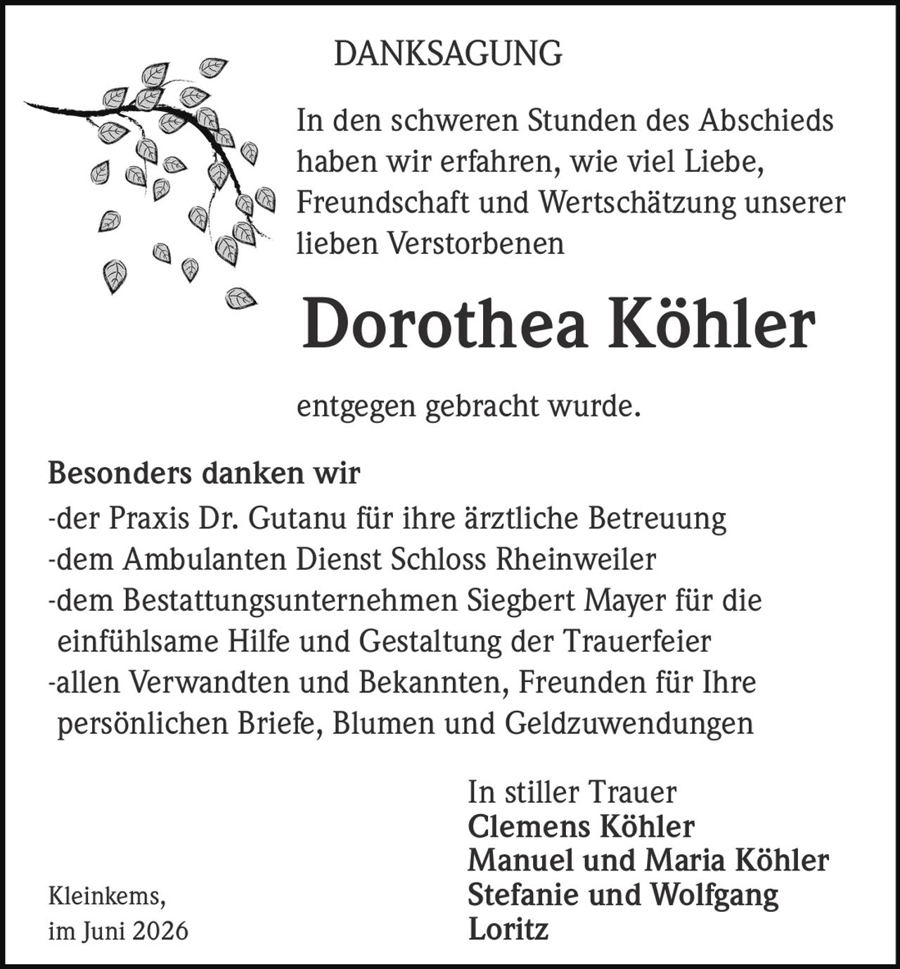 <p><strong>DANKSAGUNG</strong></p>

<p>In den schweren Stunden des Abschieds haben wir erfahren, wie viel Liebe, Freundschaft und Wertschätzung unserer lieben Verstorbenen</p>

<p><strong>Dorothea Köhler</strong></p>

<p>entgegen gebracht wurde.</p>

<p><strong>Besonders danken wir</strong></p>
<p>-der Praxis Dr. Gutanu für ihre ärztliche Betreuung<br>
-dem Ambulanten Dienst Schloss Rheinweiler<br>
-dem Bestattungsunternehmen Siegbert Mayer für die einfühlsame Hilfe und Gestaltung der Trauerfeier<br>
-allen Verwandten und Bekannten, Freunden für Ihre persönlichen Briefe, Blumen und Geldzuwendungen</p>

<p><strong>In stiller Trauer</strong><br>
<strong>Clemens Köhler</strong><br>
<strong>Manuel und Maria Köhler</strong><br>
<strong>Stefanie und Wolfgang Loritz</strong></p>

<p>Kleinkems,<br>
im Juni 2026</p>