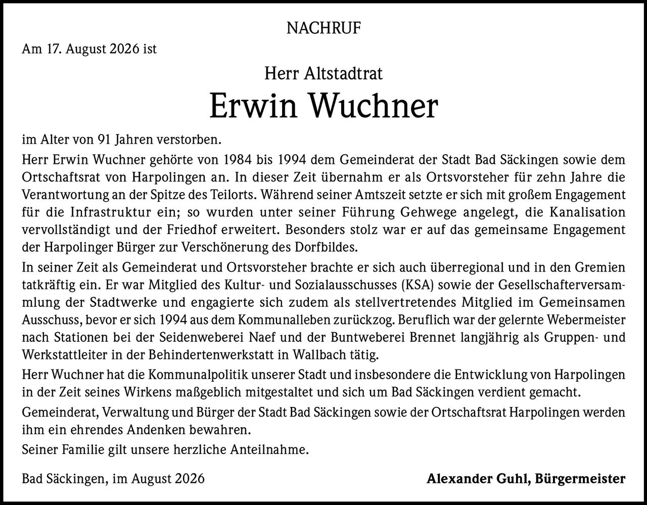 <p><strong>NACHRUF</strong></p>

<p>Am 17. August 2026 ist</p>

<p>Herr Altstadtrat</p>

<p><strong>Erwin Wuchner</strong></p>

<p>im Alter von 91 Jahren verstorben.</p>

<p>Herr Erwin Wuchner gehörte von 1984 bis 1994 dem Gemeinderat der Stadt Bad Säckingen sowie dem Ortschaftsrat von Harpolingen an. In dieser Zeit übernahm er als Ortsvorsteher für zehn Jahre die Verantwortung an der Spitze des Teilorts. Während seiner Amtszeit setzte er sich mit großem Engagement für die Infrastruktur ein; so wurden unter seiner Führung Gehwege angelegt, die Kanalisation vervollständigt und der Friedhof erweitert. Besonders stolz war er auf das gemeinsame Engagement der Harpolinger Bürger zur Verschönerung des Dorfbildes.</p>

<p>In seiner Zeit als Gemeinderat und Ortsvorsteher brachte er sich auch überregional und in den Gremien tatkräftig ein. Er war Mitglied des Kultur- und Sozialausschusses (KSA) sowie der Gesellschafterversammlung der Stadtwerke und engagierte sich zudem als stellvertretendes Mitglied im Gemeinsamen Ausschuss, bevor er sich 1994 aus dem Kommunalleben zurückzog. Beruflich war der gelernte Webermeister nach Stationen bei der Seidenweberei Naef und der Buntweberei Brennet langjährig als Gruppen- und Werkstattleiter in der Behindertenwerkstatt in Wallbach tätig.</p>

<p>Herr Wuchner hat die Kommunalpolitik unserer Stadt und insbesondere die Entwicklung von Harpolingen in der Zeit seines Wirkens maßgeblich mitgestaltet und sich um Bad Säckingen verdient gemacht.</p>

<p>Gemeinderat, Verwaltung und Bürger der Stadt Bad Säckingen sowie der Ortschaftsrat Harpolingen werden ihm ein ehrendes Andenken bewahren.</p>

<p>Seiner Familie gilt unsere herzliche Anteilnahme.</p>

<p>Bad Säckingen, im August 2026<br><strong>Alexander Guhl, Bürgermeister</strong></p>