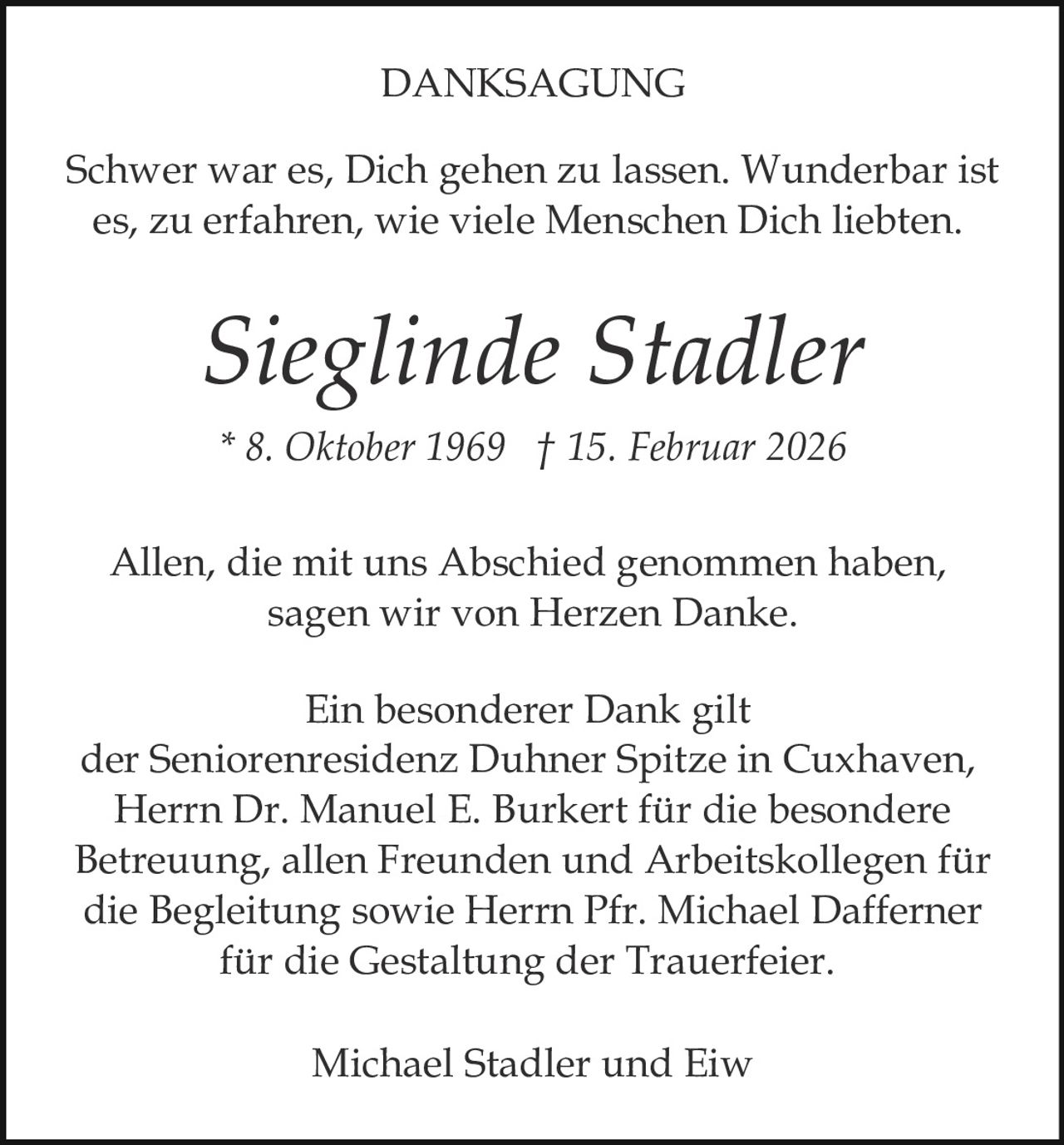 DANKSAGUNG
Schwer war es, Dich gehen zu lassen. Wunderbar ist
es, zu erfahren, wie viele Menschen Dich liebten.

Sieglinde Stadler
* 8. Oktober 1969 † 15. Februar 2026
Allen, die mit uns Abschied genommen haben,
sagen wir von Herzen Danke.
Ein besonderer Dank gilt
der Seniorenresidenz Duhner Spitze in Cuxhaven,
Herrn Dr. Manuel E. Burkert für die besondere
Betreuung, allen Freunden und Arbeitskollegen für
die Begleitung sowie Herrn Pfr. Michael Dafferner
für die Gestaltung der Trauerfeier.
Michael Stadler und Eiw