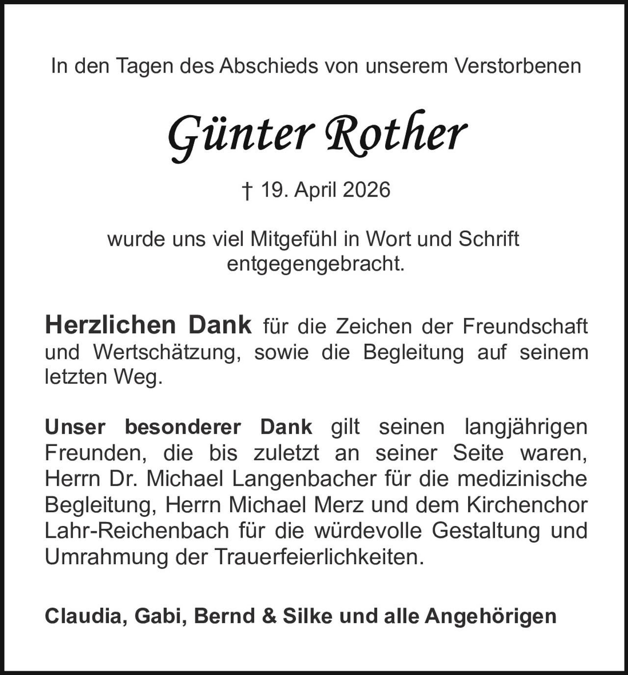 <p>In den Tagen des Abschieds von unserem Verstorbenen<br><strong>Günter Rother</strong><br>† 19. April 2026<br>wurde uns viel Mitgefühl in Wort und Schrift<br>entgegengebracht.</p><p><strong>Herzlichen Dank</strong> für die Zeichen der Freundschaft<br>und Wertschätzung, sowie die Begleitung auf seinem<br>letzten Weg.</p><p><strong>Unser besonderer Dank</strong> gilt seinen langjährigen<br>Freunden, die bis zuletzt an seiner Seite waren,<br>Herrn Dr. Michael Langenbacher für die medizinische<br>Begleitung, Herrn Michael Merz und dem Kirchenchor<br>Lahr-Reichenbach für die würdevolle Gestaltung und<br>Umrahmung der Trauerfeierlichkeiten.</p><p>Claudia, Gabi, Bernd & Silke und alle Angehörigen</p>