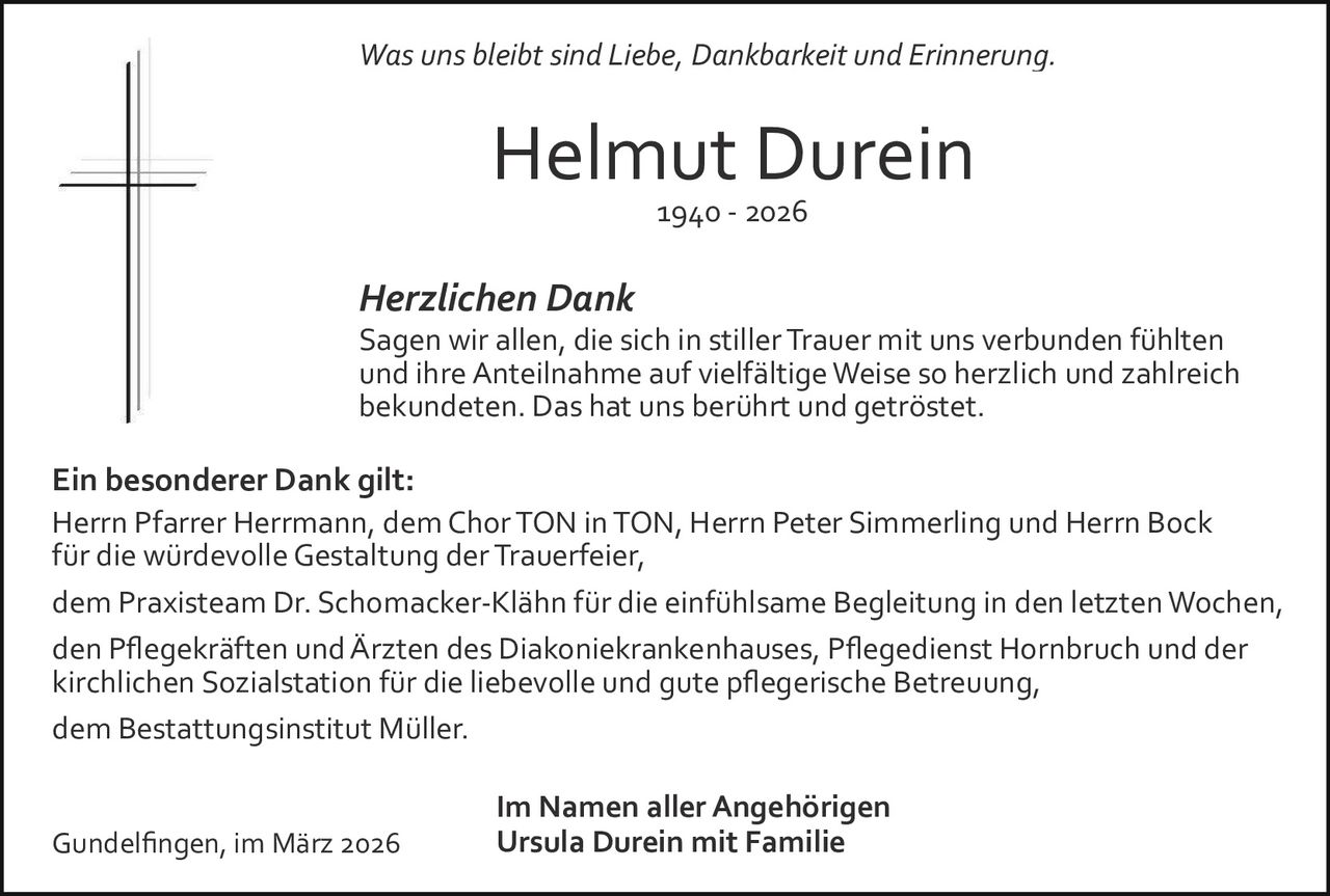 Was uns bleibt sind Liebe, Dankbarkeit und Erinnerung.

Helmut Durein
1940 ­ 2026

Herzlichen Dank
Sagen wir allen, die sich in stiller Trauer mit uns verbunden fühlten
und ihre Anteilnahme auf vielfältige Weise so herzlich und zahlreich
bekundeten. Das hat uns berührt und getröstet.

Ein besonderer Dank gilt:
Herrn Pfarrer Herrmann, dem Chor TON in TON, Herrn Peter Simmerling und Herrn Bock
für die würdevolle Gestaltung der Trauerfeier,
dem Praxisteam Dr. Schomacker­Klähn für die einfühlsame Begleitung in den letzten Wochen,
den Pﬂegekräften und Ärzten des Diakoniekrankenhauses, Pﬂegedienst Hornbruch und der
kirchlichen Sozialstation für die liebevolle und gute pﬂegerische Betreuung,
dem Bestattungsinstitut Müller.

Gundelﬁngen, im März 2026

Im Namen aller Angehörigen
Ursula Durein mit Familie