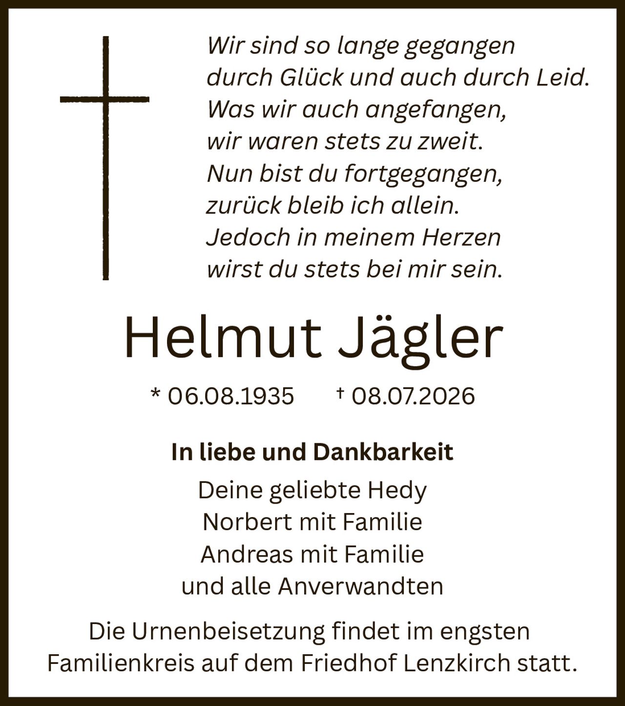 <p><i>Wir sind so lange gegangen<br>durch Glück und auch durch Leid.<br>Was wir auch angefangen,<br>wir waren stets zu zweit.<br>Nun bist du fortgegangen,<br>zurück bleib ich allein.<br>Jedoch in meinem Herzen<br>wirst du stets bei mir sein.</i></p><p><strong>Helmut Jägler</strong><br>* 06.08.1935 † 08.07.2026</p><p><strong>In liebe und Dankbarkeit</strong><br>Deine geliebte Hedy<br>Norbert mit Familie<br>Andreas mit Familie<br>und alle Anverwandten</p><p>Die Urnenbeisetzung findet im engsten Familienkreis auf dem Friedhof Lenzkirch statt.</p>