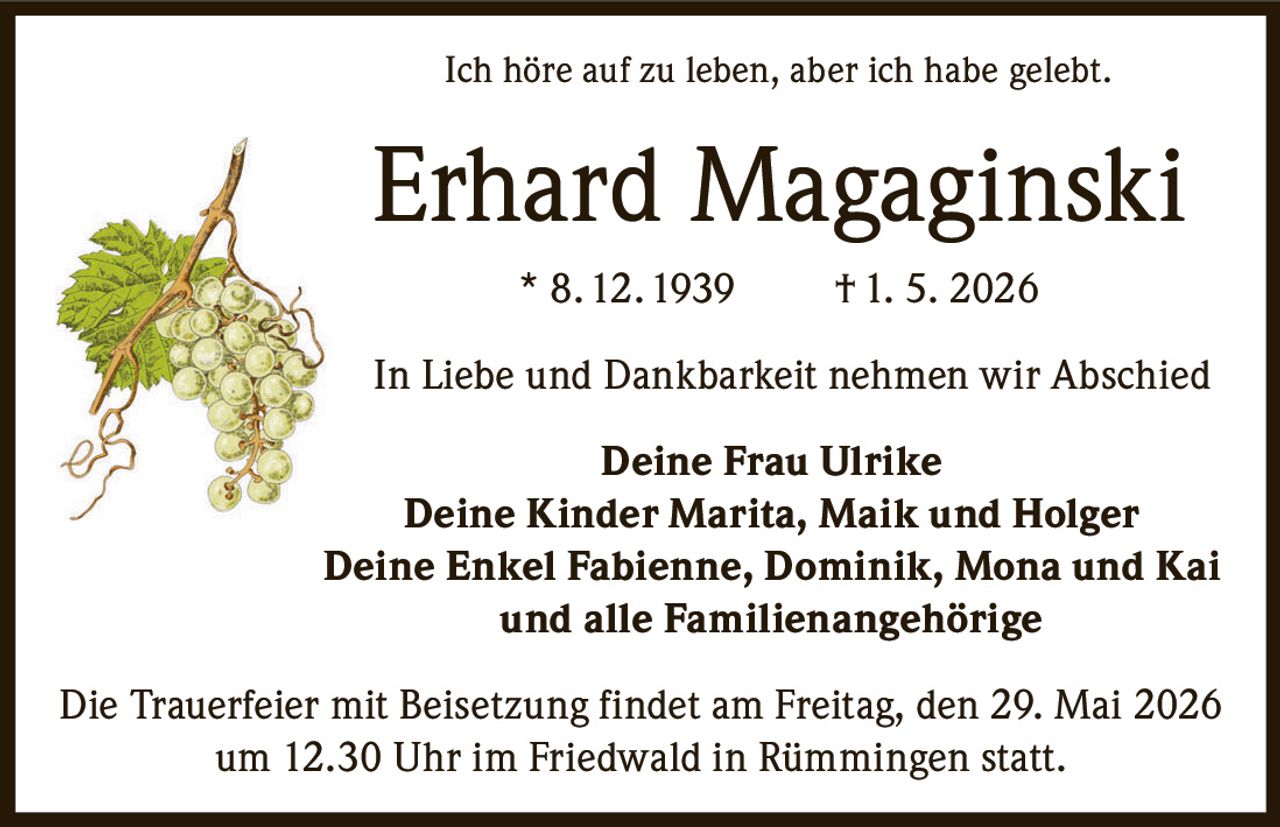 <p><i>Ich höre auf zu leben, aber ich habe gelebt.</i></p><p><strong>Erhard Magaginski</strong> * 8. 12. 1939 † 1. 5. 2026</p><p>In Liebe und Dankbarkeit nehmen wir Abschied</p><p><strong>Deine Frau Ulrike</strong></p><p><strong>Deine Kinder Marita, Maik und Holger</strong></p><p><strong>Deine Enkel Fabienne, Dominik, Mona und Kai</strong></p><p><strong>und alle Familienangehörige</strong></p><p>Die Trauerfeier mit Beisetzung findet am Freitag, den 29. Mai 2026 um 12.30 Uhr im Friedwald in Rümmingen statt.</p>