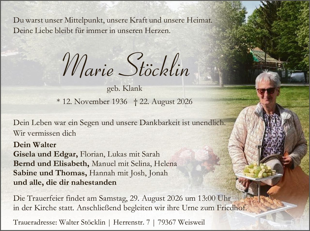 <p>Du warst unser Mittelpunkt, unsere Kraft und unsere Heimat. Deine Liebe bleibt für immer in unseren Herzen.</p>

<p><strong>Marie Stöcklin</strong><br>geb. Klank<br>* 12. November 1936 † 22. August 2026</p>

<p>Dein Leben war ein Segen und unsere Dankbarkeit ist unendlich. Wir vermissen dich</p>

<p><strong>Dein Walter<br>Gisela und Edgar,</strong> Florian, Lukas mit Sarah<br><strong>Bernd und Elisabeth,</strong> Manuel mit Selina, Helena<br><strong>Sabine und Thomas,</strong> Hannah mit Josh, Jonah<br><strong>und alle, die dir nahestanden</strong></p>

<p>Die Trauerfeier findet am Samstag, 29. August 2026 um 13:00 Uhr in der Kirche statt. Anschließend begleiten wir ihre Urne zum Friedhof.</p>

<p>Traueradresse: Walter Stöcklin | Herrenstr. 7 | 79367 Weisweil</p>