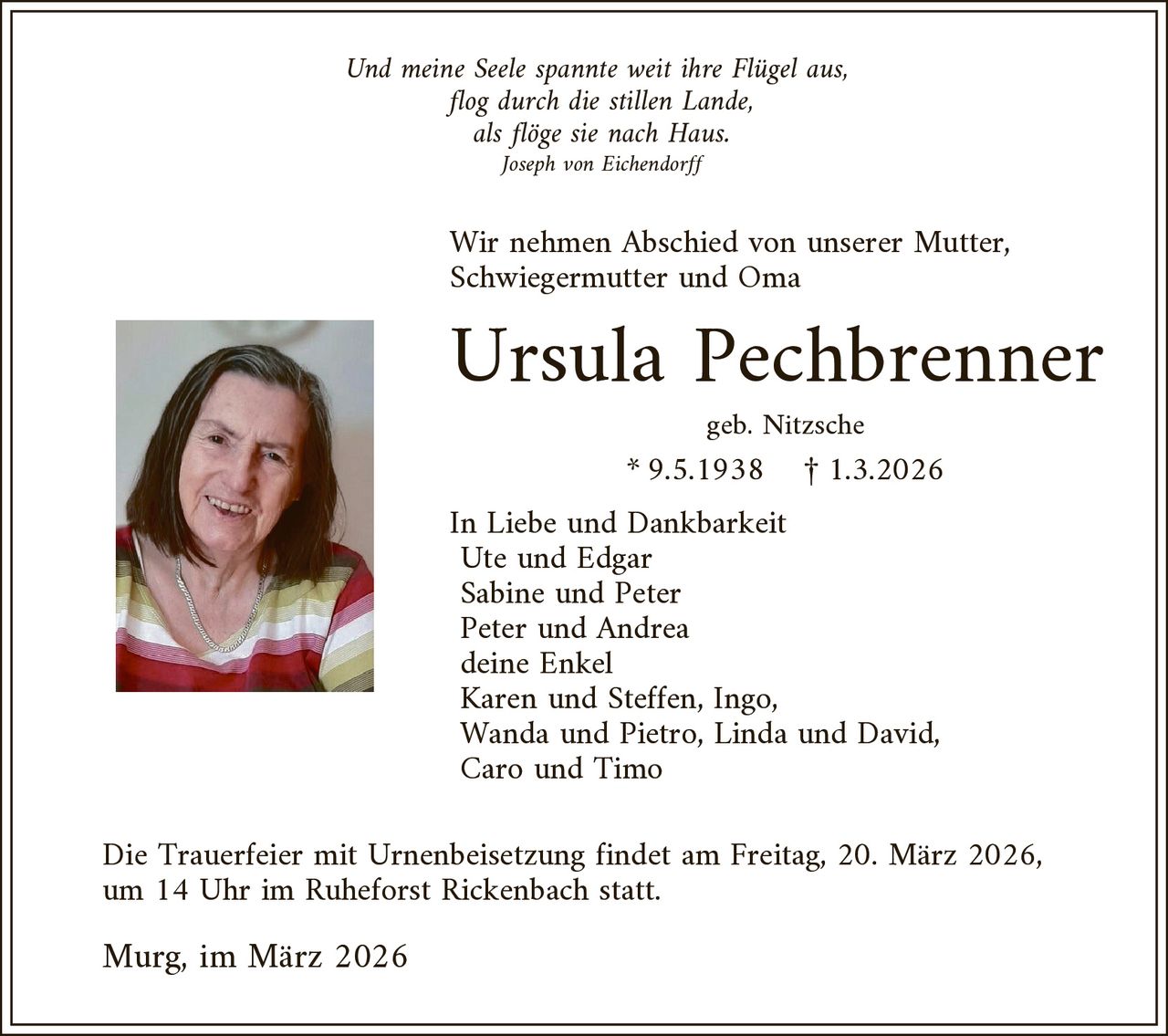 Und meine Seele spannte weit ihre Flügel aus,
flog durch die stillen Lande,
als flöge sie nach Haus.
Joseph von Eichendorff

Wir nehmen Abschied von unserer Mutter,
Schwiegermutter und Oma

Ursula Pechbrenner
geb. Nitzsche

* 9.5.1938

£ 1.3.2026

In Liebe und Dankbarkeit
Ute und Edgar
Sabine und Peter
Peter und Andrea
deine Enkel
Karen und Steffen, Ingo,
Wanda und Pietro, Linda und David,
Caro und Timo

Die Trauerfeier mit Urnenbeisetzung findet am Freitag, 20. März 2026,
um 14 Uhr im Ruheforst Rickenbach statt.

Murg, im März 2026