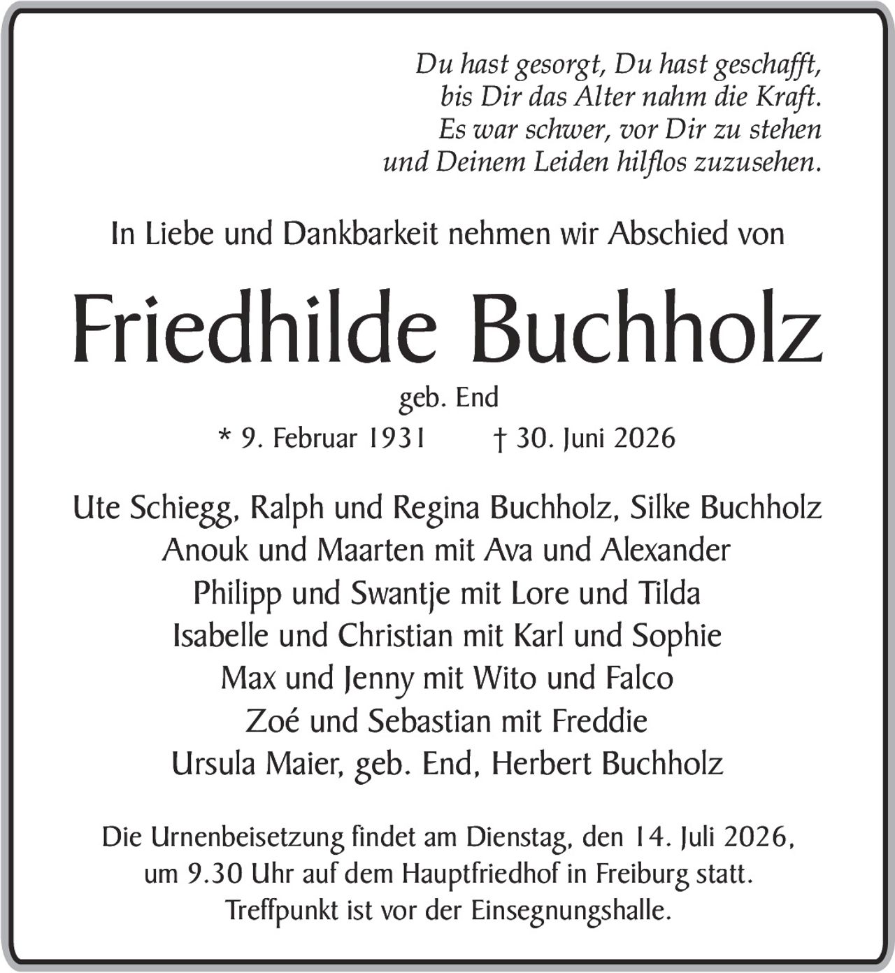 <p><i>Du hast gesorgt, Du hast geschafft,<br>bis Dir das Alter nahm die Kraft.<br>Es war schwer, vor Dir zu stehen<br>und Deinem Leiden hilflos zuzusehen.</i></p><p>In Liebe und Dankbarkeit nehmen wir Abschied von</p><p><strong>Friedhilde Buchholz</strong><br>geb. End<br>* 9. Februar 1931 † 30. Juni 2026</p><p>Ute Schiegg, Ralph und Regina Buchholz, Silke Buchholz<br>Anouk und Maarten mit Ava und Alexander<br>Philipp und Swantje mit Lore und Tilda<br>Isabelle und Christian mit Karl und Sophie<br>Max und Jenny mit Wito und Falco<br>Zoé und Sebastian mit Freddie<br>Ursula Maier, geb. End, Herbert Buchholz</p><p>Die Urnenbeisetzung findet am Dienstag, den 14. Juli 2026,<br>um 9.30 Uhr auf dem Hauptfriedhof in Freiburg statt.<br>Treffpunkt ist vor der Einsegnungshalle.</p>