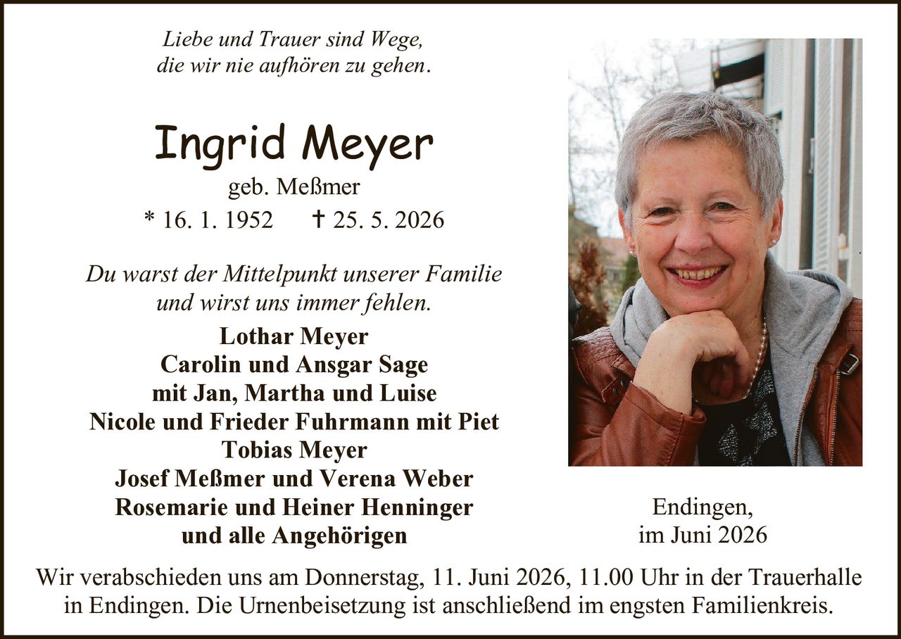 <p><i>Liebe und Trauer sind Wege, die wir nie aufhören zu gehen.</i></p>

<p><strong>Ingrid Meyer</strong><br>geb. Meßmer<br>* 16. 1. 1952     † 25. 5. 2026</p>

<p><i>Du warst der Mittelpunkt unserer Familie und wirst uns immer fehlen.</i></p>

<p><strong>Lothar Meyer<br>Carolin und Ansgar Sage<br>mit Jan, Martha und Luise<br>Nicole und Frieder Fuhrmann mit Piet<br>Tobias Meyer<br>Josef Meßmer und Verena Weber<br>Rosemarie und Heiner Henninger<br>und alle Angehörigen</strong></p>

<p>Endingen,<br>im Juni 2026</p>

<p>Wir verabschieden uns am Donnerstag, 11. Juni 2026, 11.00 Uhr in der Trauerhalle in Endingen. Die Urnenbeisetzung ist anschließend im engsten Familienkreis.</p>