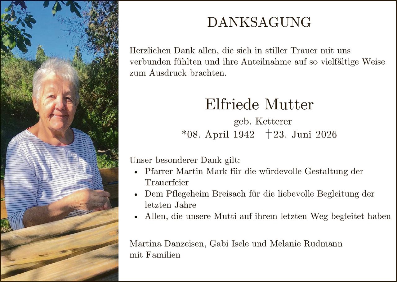 <p><strong>DANKSAGUNG</strong></p>

<p>Herzlichen Dank allen, die sich in stiller Trauer mit uns verbunden fühlten und ihre Anteilnahme auf so vielfältige Weise zum Ausdruck brachten.</p>

<p><strong>Elfriede Mutter</strong><br>
geb. Ketterer<br>
*08. April 1942 †23. Juni 2026</p>

<p>Unser besonderer Dank gilt:</p>

<ul>
<li>Pfarrer Martin Mark für die würdevolle Gestaltung der Trauerfeier</li>
<li>Dem Pflegeheim Breisach für die liebevolle Begleitung der letzten Jahre</li>
<li>Allen, die unsere Mutti auf ihrem letzten Weg begleitet haben</li>
</ul>

<p>Martina Danzeisen, Gabi Isele und Melanie Rudmann<br>
mit Familien</p>