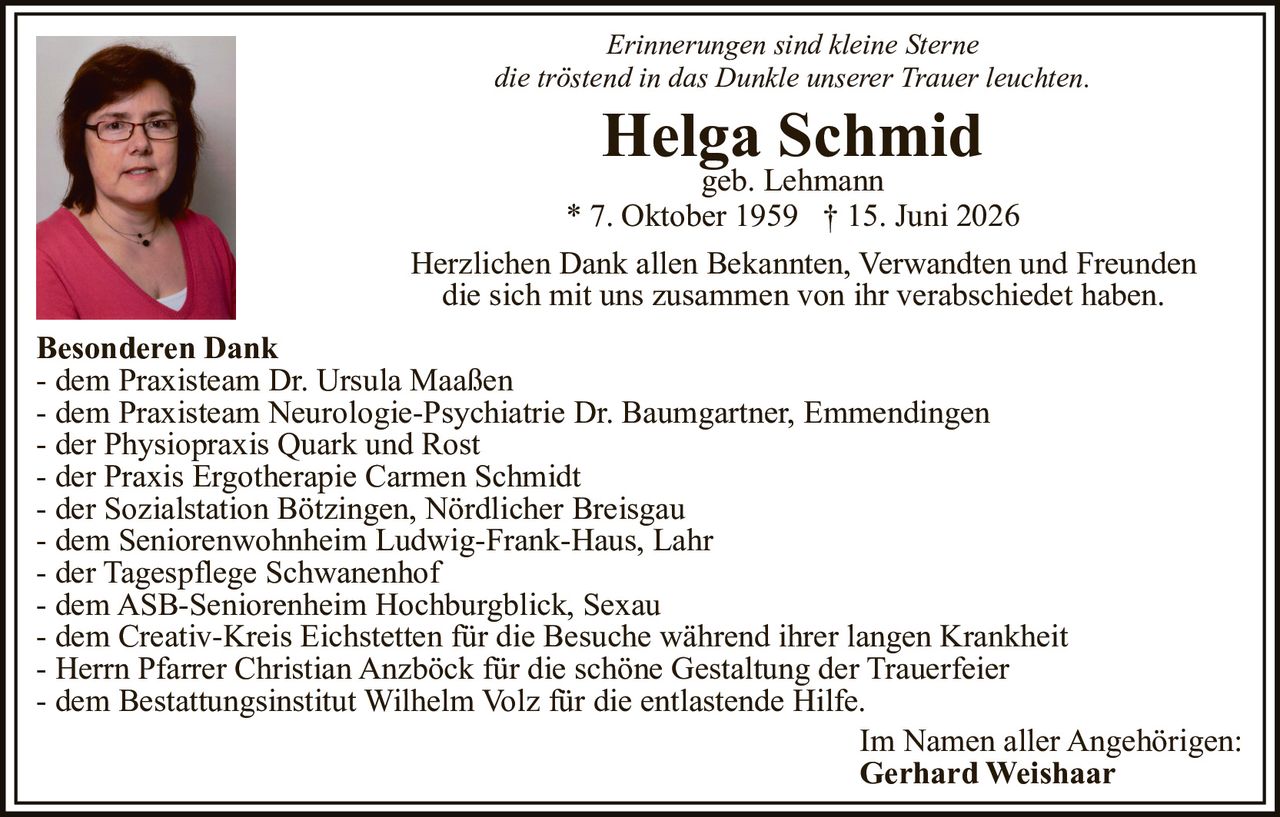 <p><i>Erinnerungen sind kleine Sterne<br>die tröstend in das Dunkle unserer Trauer leuchten.</i></p><p><strong>Helga Schmid</strong><br>geb. Lehmann<br>* 7. Oktober 1959 † 15. Juni 2026</p><p>Herzlichen Dank allen Bekannten, Verwandten und Freunden die sich mit uns zusammen von ihr verabschiedet haben.</p><p><strong>Besonderen Dank</strong><br>- dem Praxisteam Dr. Ursula Maaßen<br>- dem Praxisteam Neurologie-Psychiatrie Dr. Baumgartner, Emmendingen<br>- der Physiopraxis Quark und Rost<br>- der Praxis Ergotherapie Carmen Schmidt<br>- der Sozialstation Bötzingen, Nördlicher Breisgau<br>- dem Seniorenwohnheim Ludwig-Frank-Haus, Lahr<br>- der Tagespflege Schwanenhof<br>- dem ASB-Seniorenheim Hochburgblick, Sexau<br>- dem Creativ-Kreis Eichstetten für die Besuche während ihrer langen Krankheit<br>- Herrn Pfarrer Christian Anzbäck für die schöne Gestaltung der Trauerfeier<br>- dem Bestattungsinstitut Wilhelm Volz für die entlastende Hilfe.</p><p>Im Namen aller Angehörigen:<br><strong>Gerhard Weishaar</strong></p>