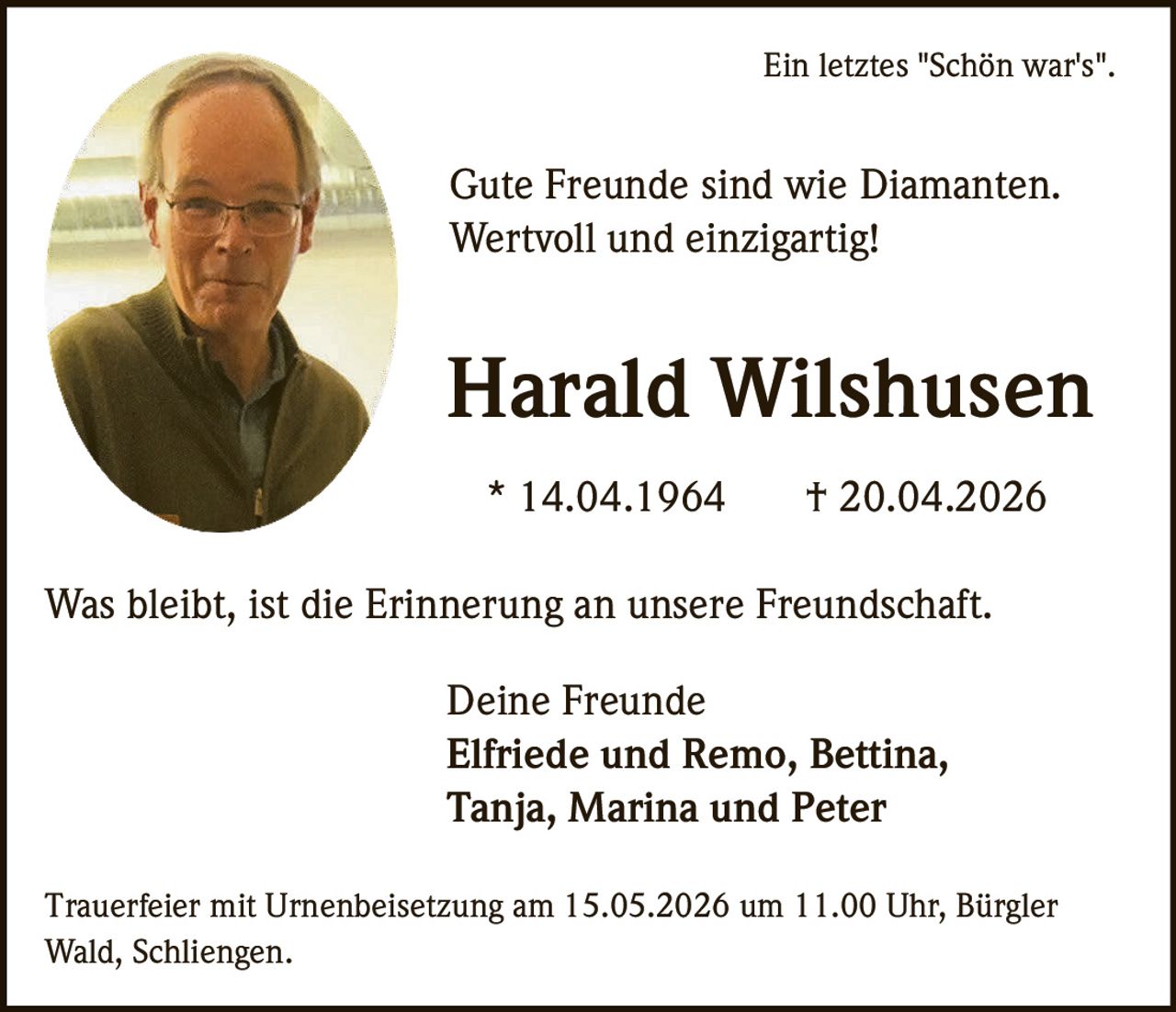 <p>Ein letztes "Schön war's".</p><p>Gute Freunde sind wie Diamanten.<br>Wertvoll und einzigartig!</p><p><strong>Harald Wilshusen</strong><br>* 14.04.1964 † 20.04.2026</p><p>Was bleibt, ist die Erinnerung an unsere Freundschaft.</p><p>Deine Freunde<br>Elfriede und Remo, Bettina,<br>Tanja, Marina und Peter</p><p>Trauerfeier mit Urnenbeisetzung am 15.05.2026 um 11.00 Uhr, Bürgler<br>Wald, Schliengen.</p>