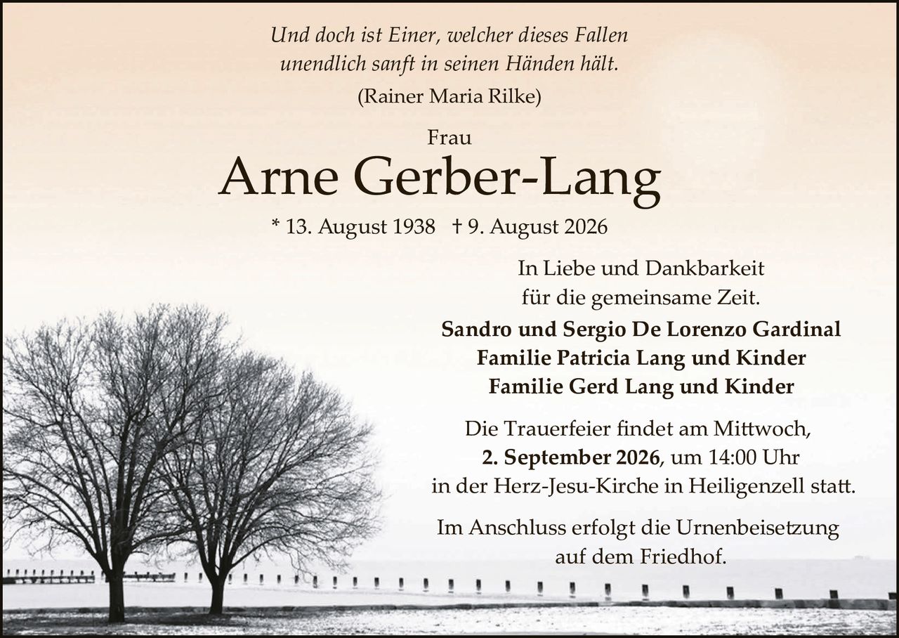 <p><i>Und doch ist Einer, welcher dieses Fallen<br>unendlich sanft in seinen Händen hält.</i><br>(Rainer Maria Rilke)</p><p><strong>Frau<br>Arne Gerber-Lang</strong><br>* 13. August 1938  † 9. August 2026</p><p>In Liebe und Dankbarkeit<br>für die gemeinsame Zeit.</p><p><strong>Sandro und Sergio De Lorenzo Gardinal<br>Familie Patricia Lang und Kinder<br>Familie Gerd Lang und Kinder</strong></p><p>Die Trauerfeier findet am Mittwoch,<br>2. <strong>September 2026</strong>, um 14:00 Uhr<br>in der Herz-Jesu-Kirche in Heiligenzell statt.</p><p>Im Anschluss erfolgt die Urnenbeisetzung<br>auf dem Friedhof.</p>