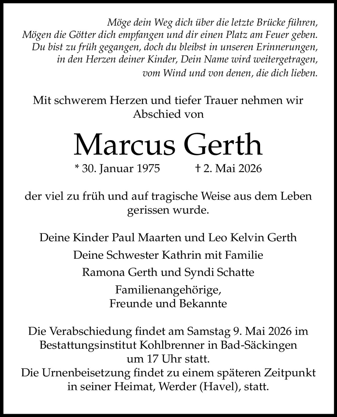 <i>Möge dein Weg dich über die letzte Brücke führen,<br>Mögen die Götter dich empfangen und dir einen Platz am Feuer geben.<br>Du bist zu früh gegangen, doch du bleibst in unseren Erinnerungen,<br>in den Herzen deiner Kinder, Dein Name wird weitergetragen,<br>vom Wind und von denen, die dich lieben.</i><br><br><p>Mit schwerem Herzen und tiefer Trauer nehmen wir Abschied von</p><br><p><strong>Marcus Gerth</strong><br>* 30. Januar 1975 † 2. Mai 2026</p><br><p>der viel zu früh und auf tragische Weise aus dem Leben gerissen wurde.</p><br><p>Deine Kinder Paul Maarten und Leo Kelvin Gerth<br>Deine Schwester Kathrin mit Familie<br>Ramona Gerth und Syndi Schatte<br>Familienangehörige,<br>Freunde und Bekannte</p><br><p>Die Verabschiedung findet am Samstag 9. Mai 2026 im Bestattungsinstitut Kohlbrenner in Bad-Säckingen um 17 Uhr statt.</p><br><p>Die Urnenbeisetzung findet zu einem späteren Zeitpunkt in seiner Heimat, Werder (Havel), statt.</p>