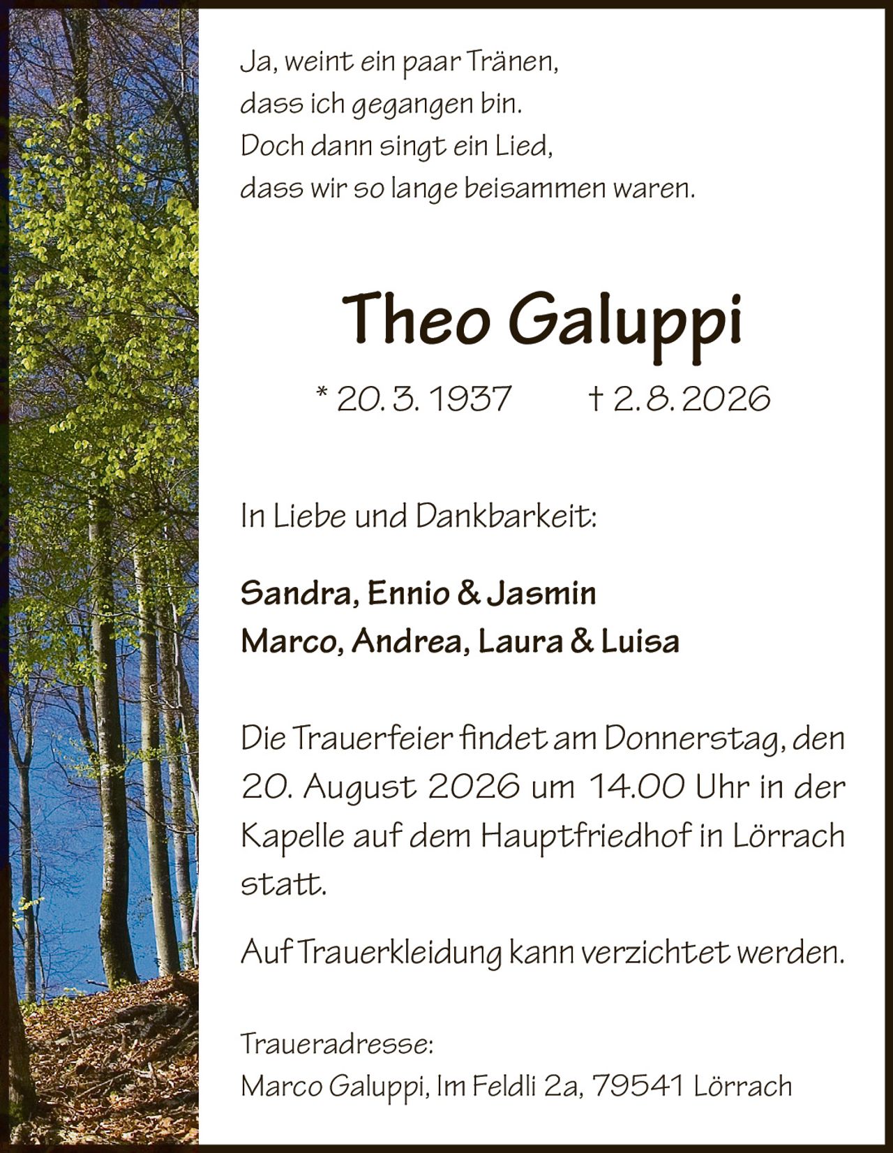 <p><i>Ja, weint ein paar Tränen,<br>dass ich gegangen bin.<br>Doch dann singt ein Lied,<br>dass wir so lange beisammen waren.</i></p><p><strong>Theo Galuppi</strong><br>* 20. 3. 1937 † 2. 8. 2026</p><p><strong>In Liebe und Dankbarkeit:</strong><br>Sandra, Ennio & Jasmin<br>Marco, Andrea, Laura & Luisa</p><p>Die Trauerfeier findet am Donnerstag, den 20. August 2026 um 14.00 Uhr in der Kapelle auf dem Hauptfriedhof in Lörrach statt.</p><p>Auf Trauerbekleidung kann verzichtet werden.</p><p><strong>Traueradresse:</strong><br>Marco Galuppi, Im Feldli 2a, 79541 Lörrach</p>