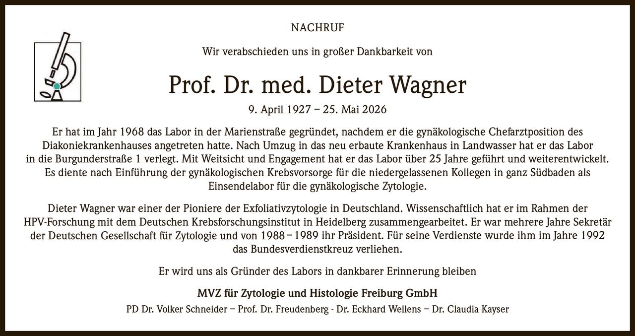 <p>Wir verabschieden uns in großer Dankbarkeit von</p>

<p><strong>Prof. Dr. med. Dieter Wagner</strong><br>9. April 1927 – 25. Mai 2026</p>

<p>Er hat im Jahr 1968 das Labor in der Marienstraße gegründet, nachdem er die gynäkologische Chefarztposition des Diakoniekrankenhauses angetreten hatte. Nach Umzug in das neu erbaute Krankenhaus in Landwasser hat er das Labor in die Burgunderstraße 1 verlegt. Mit Weitsicht und Engagement hat er das Labor über 25 Jahre geführt und weiterentwickelt. Es diente nach Einführung der gynäkologischen Krebsvorsorge für die niedergelassenen Kollegen in ganz Südbaden als Einsendelabor für die gynäkologische Zytologie.</p>

<p>Dieter Wagner war einer der Pioniere der Exfoliativzytologie in Deutschland. Wissenschaftlich hat er im Rahmen der HPV-Forschung mit dem Deutschen Krebsforschungsinstitut in Heidelberg zusammengearbeitet. Er war mehrere Jahre Sekretär der Deutschen Gesellschaft für Zytologie und von 1988– 1989 ihr Präsident. Für seine Verdienste wurde ihm im Jahre 1992 das Bundesverdienstkreuz verliehen.</p>

<p>Er wird uns als Gründer des Labors in dankbarer Erinnerung bleiben</p>

<p><strong>MVZ für Zytologie und Histologie Freiburg GmbH</strong><br>PD Dr. Volker Schneider – Prof. Dr. Freudenberg - Dr. Eckhard Wellens – Dr. Claudia Kayser</p>