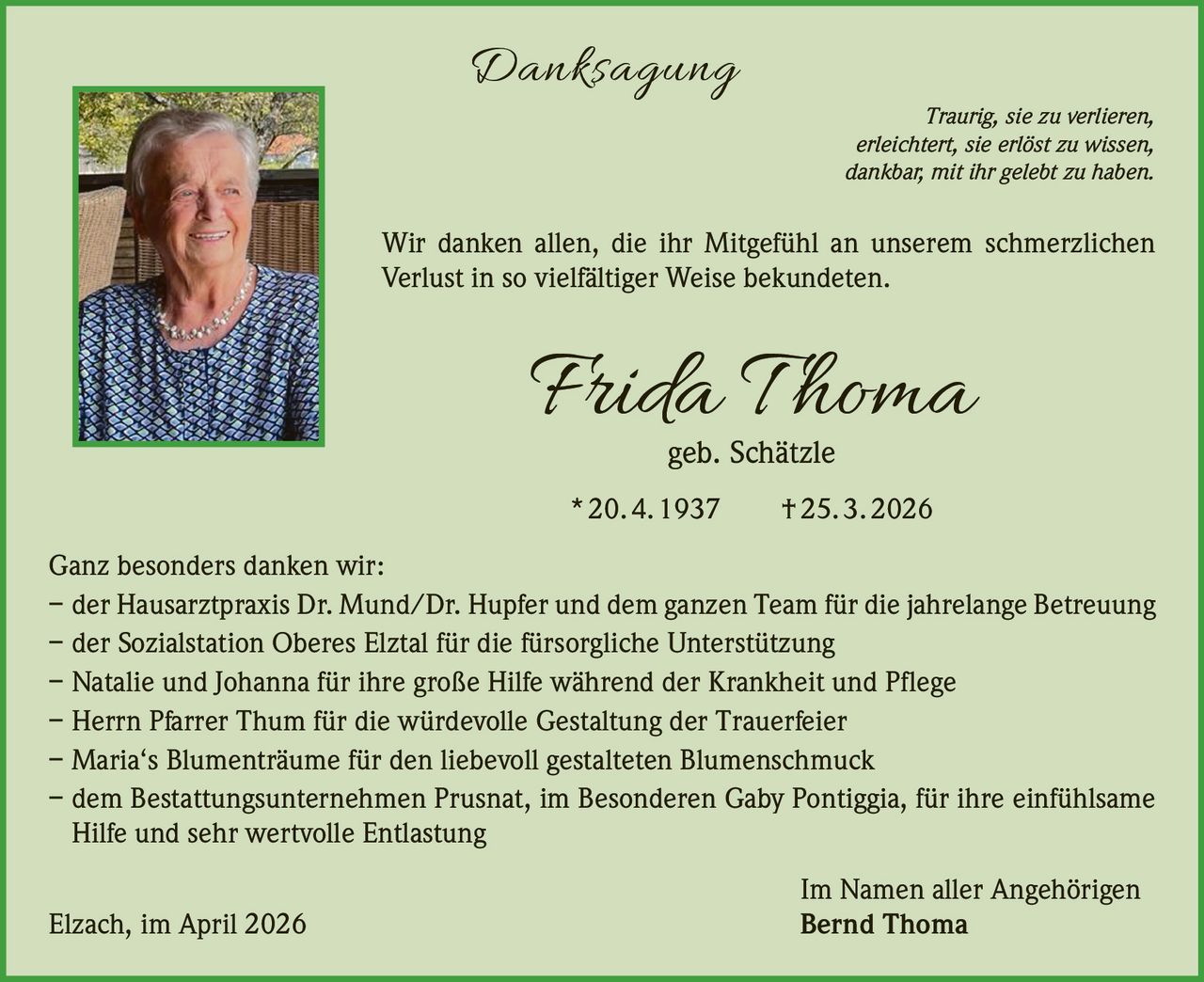 Danksagung

Traurig, sie zu verlieren,
erleichtert, sie erlöst zu wissen,
dankbar, mit ihr gelebt zu haben.

Wir danken allen, die ihr Mitgefühl an unserem schmerzlichen
Verlust in so vielfältiger Weise bekundeten.

Frida T homa
geb. Schätzle

* 20. 4. 1937   † 25. 3. 2026
Ganz besonders danken wir:
– der Hausarztpraxis Dr. Mund/Dr. Hupfer und dem ganzen Team für die jahrelange Betreuung
– der Sozialstation Oberes Elztal für die fürsorgliche Unterstützung
– Natalie und Johanna für ihre große Hilfe während der Krankheit und Pflege
– Herrn Pfarrer Thum für die würdevolle Gestaltung der Trauerfeier
– Maria‘s Blumenträume für den liebevoll gestalteten Blumenschmuck
– dem Bestattungsunternehmen Prusnat, im Besonderen Gaby Pontiggia, für ihre einfühlsame
Hilfe und sehr wertvolle Entlastung
Elzach, im April 2026

Im Namen aller Angehörigen
Bernd Thoma