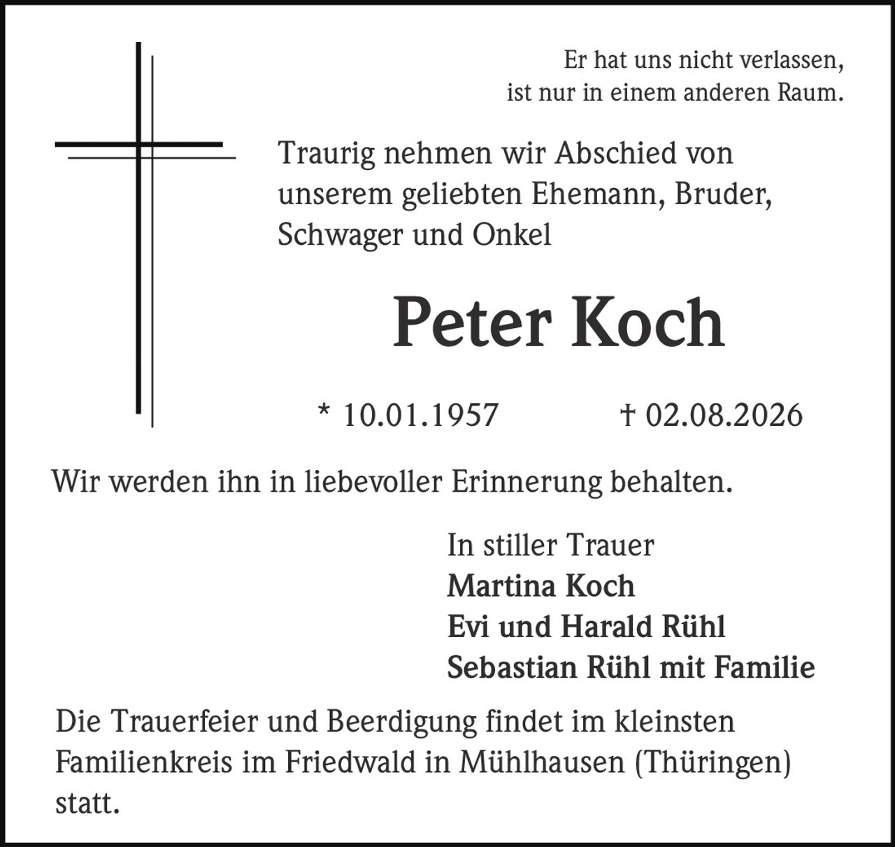 <p>Er hat uns nicht verlassen, ist nur in einem anderen Raum.</p><p>Traurig nehmen wir Abschied von unserem geliebten Ehemann, Bruder, Schwager und Onkel</p><p><strong>Peter Koch</strong></p><p>* 10.01.1957 † 02.08.2026</p><p>Wir werden ihn in liebevoller Erinnerung behalten.</p><p>In stiller Trauer<br>Martina Koch<br>Evi und Harald Rühl<br>Sebastian Rühl mit Familie</p><p>Die Trauerfeier und Beerdigung findet im kleinsten Familienkreis im Friedwald in Mühlhausen (Thüringen) statt.</p>