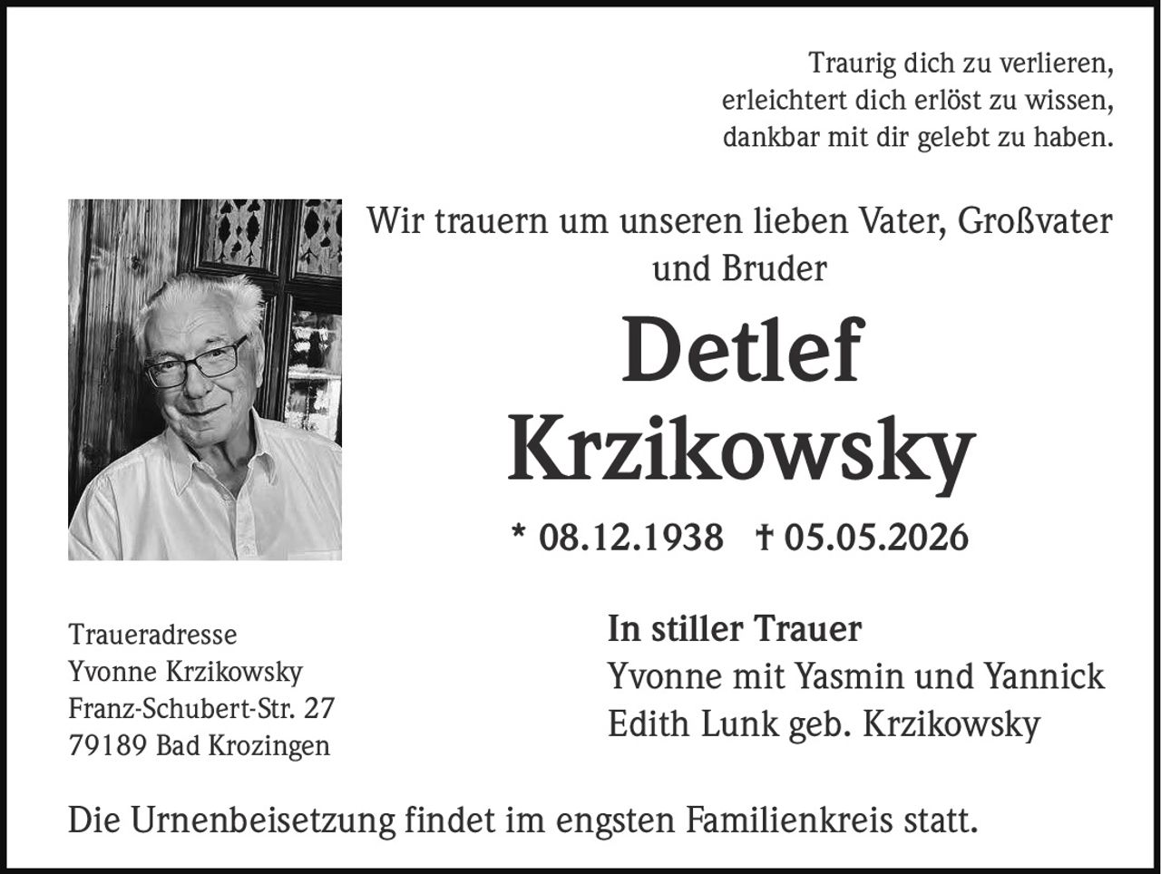 <p>Traurig dich zu verlieren,<br>erleichtert dich erlöst zu wissen,<br>dankbar mit dir gelebt zu haben.</p><p>Wir trauern um unseren lieben Vater, Großvater<br>und Bruder<br><strong>Detlef<br>Krzikowsky</strong><br>* 08.12.1938 † 05.05.2026</p><p><strong>In stiller Trauer</strong><br>Yvonne mit Yasmin und Yannick<br>Edith Lunk geb. Krzikowsky</p><p>Traueradresse<br>Yvonne Krzikowsky<br>Franz-Schubert-Str. 27<br>79189 Bad Krozingen</p><p>Die Urnenbeisetzung findet im engsten Familienkreis statt.</p>