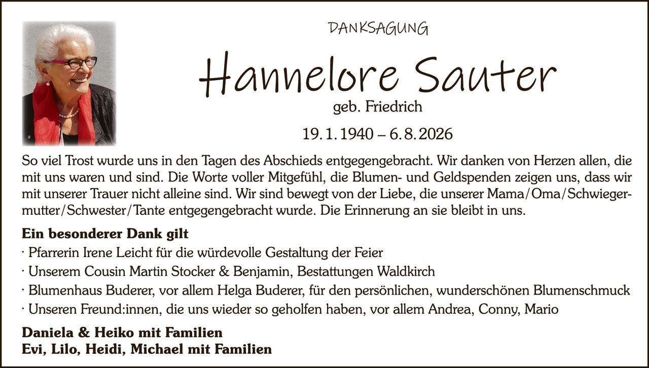 <p><strong>DANKSAGUNG</strong></p>

<p><strong>Hannelore Sauter</strong><br>geb. Friedrich<br>19.1.1940 – 6.8.2026</p>

<p>So viel Trost wurde uns in den Tagen des Abschieds entgegengebracht. Wir danken von Herzen allen, die mit uns waren und sind. Die Worte voller Mitgefühl, die Blumen- und Geldspenden zeigen uns, dass wir mit unserer Trauer nicht alleine sind. Wir sind bewegst von der Liebe, die unserer Mama/Oma/Schwiegermutter/Schwester/Tante entgegengebracht wurde. Die Erinnerung an sie bleibt in uns.</p>

<p><strong>Ein besonderer Dank gilt</strong></p>

<p>· Pfarrerin Irene Leicht für die würdevolle Gestaltung der Feier<br>
· Unserem Cousin Martin Stocker & Benjamin, Bestattungen Waldkirch<br>
· Blumenhaus Buderer, vor allem Helga Buderer, für den persönlichen, wunderschönen Blumenschmuck<br>
· Unseren Freund:innen, die uns wieder so geholfen haben, vor allem Andrea, Conny, Mario</p>

<p><strong>Daniela & Heiko mit Familien<br>
Evi, Lilo, Heidi, Michael mit Familien</strong></p>