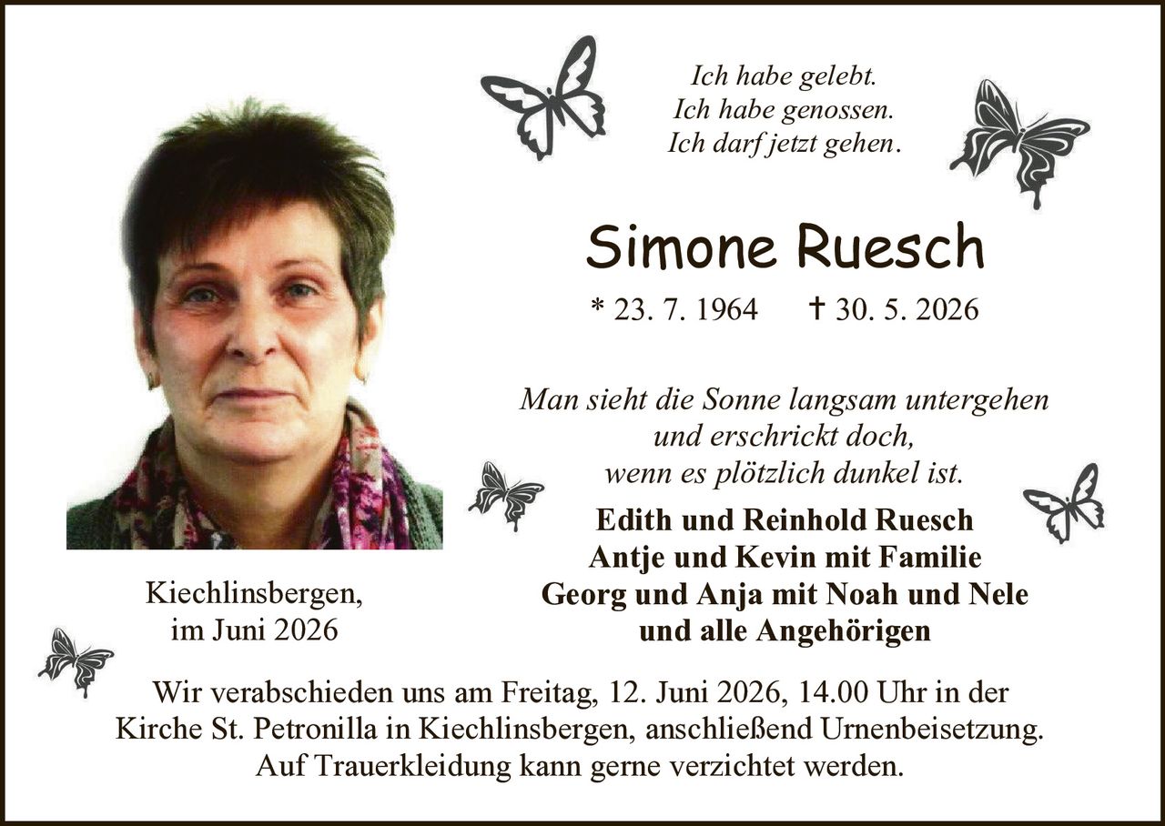<p><i>Ich habe gelebt.<br>Ich habe genossen.<br>Ich darf jetzt gehen.</i></p>

<p><strong>Simone Ruesch</strong><br>* 23. 7. 1964     † 30. 5. 2026</p>

<p><i>Man sieht die Sonne langsam untergehen<br>und erschrickt doch,<br>wenn es plötzlich dunkel ist.</i></p>

<p><strong>Edith und Reinhold Ruesch<br>Antje und Kevin mit Familie<br>Georg und Anja mit Noah und Nele<br>und alle Angehörigen</strong></p>

<p>Kiechlinsbergen,<br>im Juni 2026</p>

<p>Wir verabschieden uns am Freitag, 12. Juni 2026, 14.00 Uhr in der Kirche St. Petronilla in Kiechlinsbergen, anschließend Urnenbeisetzung. Auf Trauerkleidung kann gerne verzichtet werden.</p>