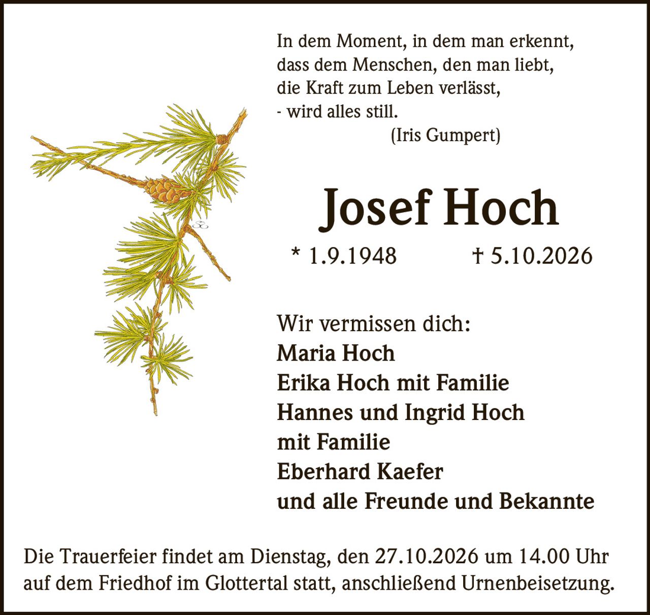 <p><i>In dem Moment, in dem man erkennt,
dass dem Menschen, den man liebt,
die Kraft zum Leben verlässt,
- wird alles still.
(Iris Gumpert)</i></p>

<p><strong>Josef Hoch</strong><br>
* 1.9.1948 † 5.10.2026</p>

<p><strong>Wir vermissen dich:</strong><br>
Maria Hoch<br>
Erika Hoch mit Familie<br>
Hannes und Ingrid Hoch<br>
mit Familie<br>
Eberhard Kaefer<br>
und alle Freunde und Bekannte</p>

<p>Die Trauerfeier findet am Dienstag, den 27.10.2026 um 14.00 Uhr<br>
auf dem Friedhof im Glottertal statt, anschließend Urnenbeisetzung.</p>