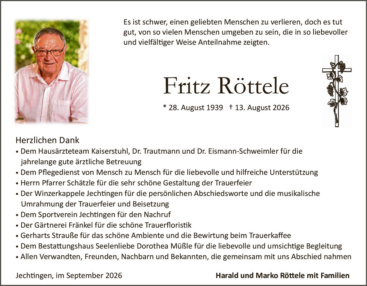 <p>Es ist schwer, einen geliebten Menschen zu verlieren, doch es tut gut, von so vielen Menschen umgeben zu sein, die in so liebevoller und vielfältiger Weise Anteilnahme zeigen.</p>

<p><strong>Fritz Röttele</strong><br/>* 28. August 1939  † 13. August 2026</p>

<p><strong>Herzlichen Dank</strong></p>

<ul>
<li>Dem Hausärzteam Kaiserstuhl, Dr. Trautmann und Dr. Eismann-Schweimler für die jahrelange gute ärztliche Betreuung</li>
<li>Dem Pflegedienst von Mensch zu Mensch für die liebevolle und hilfreiche Unterstützung</li>
<li>Herrn Pfarrer Schätzle für die sehr schöne Gestaltung der Trauerfeier</li>
<li>Der Winzerkappele Jechtingen für die persönlichen Abschiedsworte und die musikalische Umrahmung der Trauerfeier und Beisetzung</li>
<li>Dem Sportverein Jechtingen für den Nachruf</li>
<li>Der Gärtnerei Fränkel für die schöne Trauerfloristik</li>
<li>Gerharts Straße für das schöne Ambiente und die Bewirtung beim Trauerkaffee</li>
<li>Dem Bestattungshaus Seelenliebe Dorothea Müßle für die liebevolle und umsichtige Begleitung</li>
<li>Allen Verwandten, Freunden, Nachbarn und Bekannten, die gemeinsam mit uns Abschied nahmen</li>
</ul>

<p>Jechtingen, im September 2026 <strong>Harald und Marko Röttele mit Familien</strong></p>