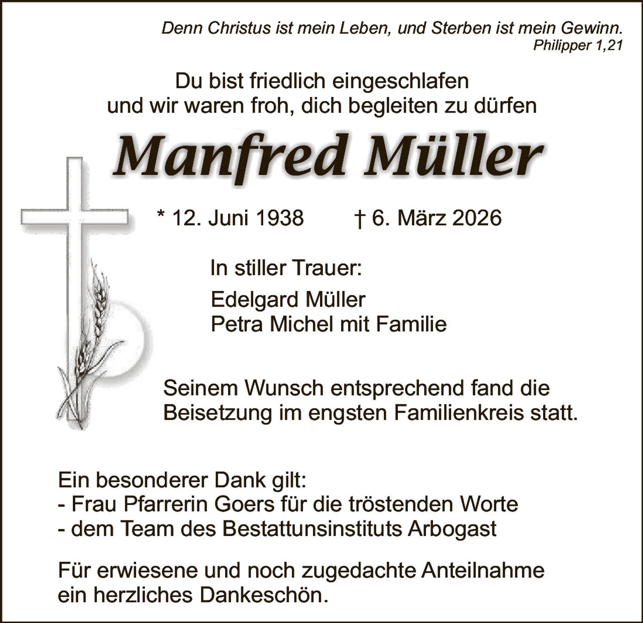Denn Christus ist mein Leben, und Sterben ist mein Gewinn.

Philipper 1,21

Du bist friedlich eingeschlafen
und wir waren froh, dich begleiten zu dürfen

Manfred Müller
* 12. Juni 1938

† 6. März 2026

In stiller Trauer:
Edelgard Müller
Petra Michel mit Familie
Seinem Wunsch entsprechend fand die
Beisetzung im engsten Familienkreis statt.
Ein besonderer Dank gilt:
- Frau Pfarrerin Goers für die tröstenden Worte
- dem Team des Bestattunsinstituts Arbogast
Für erwiesene und noch zugedachte Anteilnahme
ein herzliches Dankeschön.