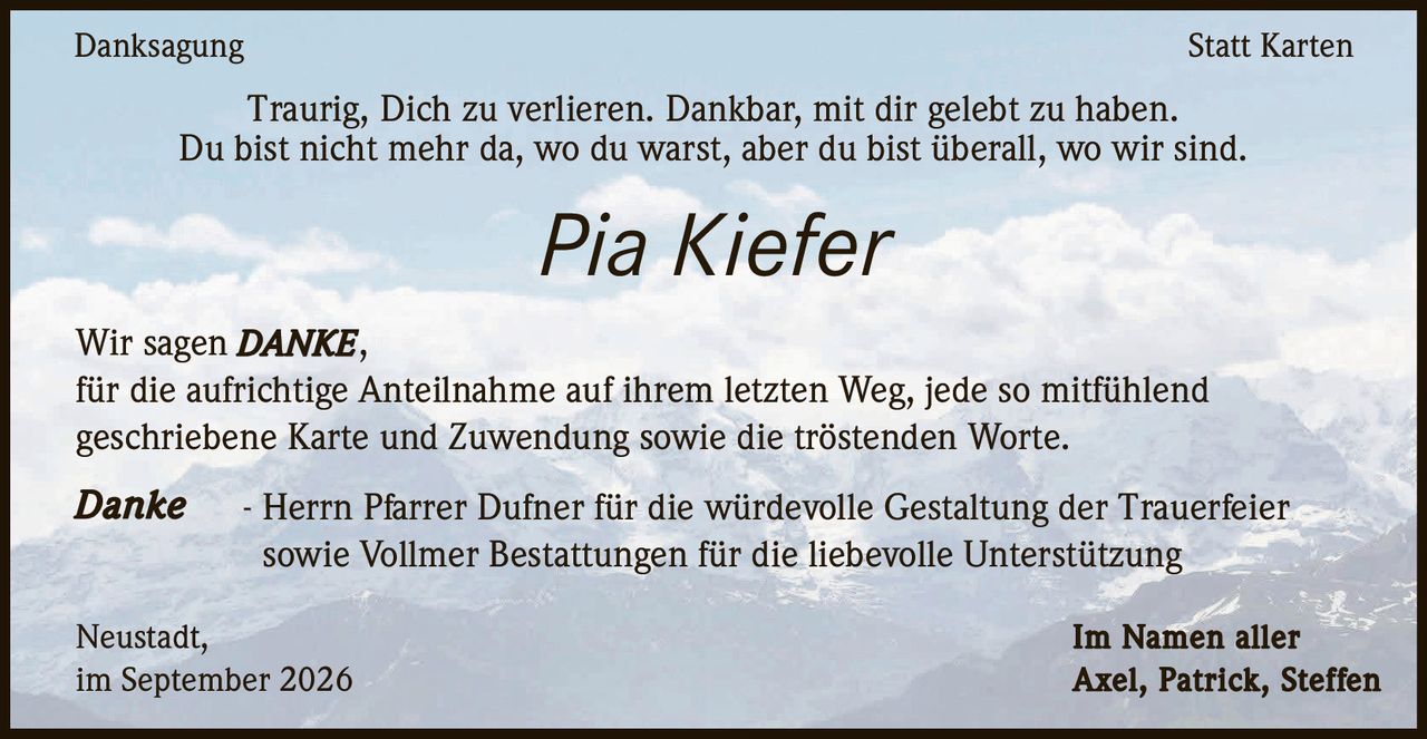 <p><strong>Danksagung</strong> Statt Karten</p><p>Traurig, Dich zu verlieren. Dankbar, mit dir gelebt zu haben.<br>Du bist nicht mehr da, wo du warst, aber du bist überall, wo wir sind.</p><p><i>Pia Kiefer</i></p><p>Wir sagen <strong>DANKE</strong>,<br>für die aufrichtige Anteilnahme auf ihrem letzten Weg, jede so mitfühlend geschriebene Karte und Zuwendung sowie die tröstenden Worte.</p><p><strong>Danke</strong> - Herrn Pfarrer Dufner für die würdevolle Gestaltung der Trauerfeier sowie Vollmer Bestattungen für die liebevolle Unterstützung</p><p>Neustadt,<br>im September 2026</p><p>Im Namen aller<br>Axel, Patrick, Steffen</p>