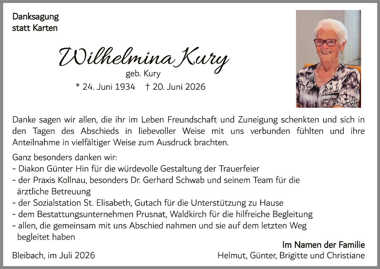 <p><strong>Danksagung statt Karten</strong></p><p><strong>Wilhelmina Kury</strong><br/>geb. Kury<br/>* 24. Juni 1934 † 20. Juni 2026</p><p>Danke sagen wir allen, die ihr im Leben Freundschaft und Zuneigung schenkten und sich in den Tagen des Abschieds in liebevoller Weise mit uns verbunden fühlten und ihre Anteilnahme in vielfältiger Weise zum Ausdruck brachten.</p><p>Ganz besonders danken wir:<br/>- Diakon Günter Hin für die würdevolle Gestaltung der Trauerfeier<br/>- der Praxis Kollnau, besonders Dr. Gerhard Schwab und seinem Team für die ärztliche Betreuung<br/>- der Sozialstation St. Elisabeth, Gutach für die Unterstützung zu Hause<br/>- dem Bestattungsunternehmen Prusnat, Waldkirch für die hilfreiche Begleitung<br/>- allen, die gemeinsam mit uns Abschied nahmen und sie auf dem letzten Weg begleiteten</p><p>Bleibach, im Juli 2026</p><p>Im Namen der Familie<br/>Helmut, Günter, Brigitte und Christiane</p>