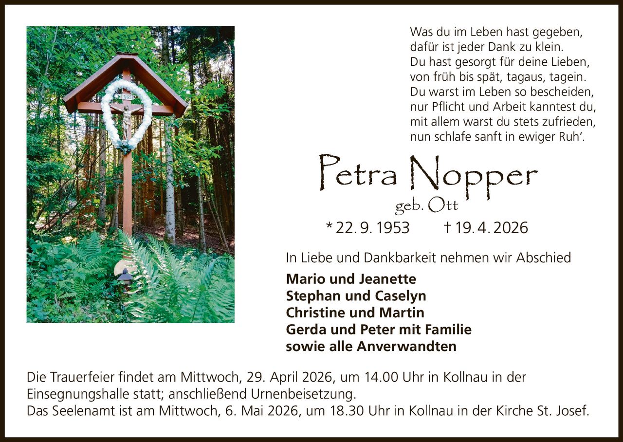 Was du im Leben hast gegeben,
dafür ist jeder Dank zu klein.
Du hast gesorgt für deine Lieben,
von früh bis spät, tagaus, tagein.
Du warst im Leben so bescheiden,
nur Pflicht und Arbeit kanntest du,
mit allem warst du stets zufrieden,
nun schlafe sanft in ewiger Ruh‘.

Petra Nopper
geb. Ott
* 22. 9. 1953   † 19. 4. 2026

In Liebe und Dankbarkeit nehmen wir Abschied
Mario und Jeanette
Stephan und Caselyn
Christine und Martin
Gerda und Peter mit Familie
sowie alle Anverwandten
Die Trauerfeier findet am Mittwoch, 29. April 2026, um 14.00 Uhr in Kollnau in der
Einsegnungshalle statt; anschließend Urnenbeisetzung.
Das Seelenamt ist am Mittwoch, 6. Mai 2026, um 18.30 Uhr in Kollnau in der Kirche St. Josef.