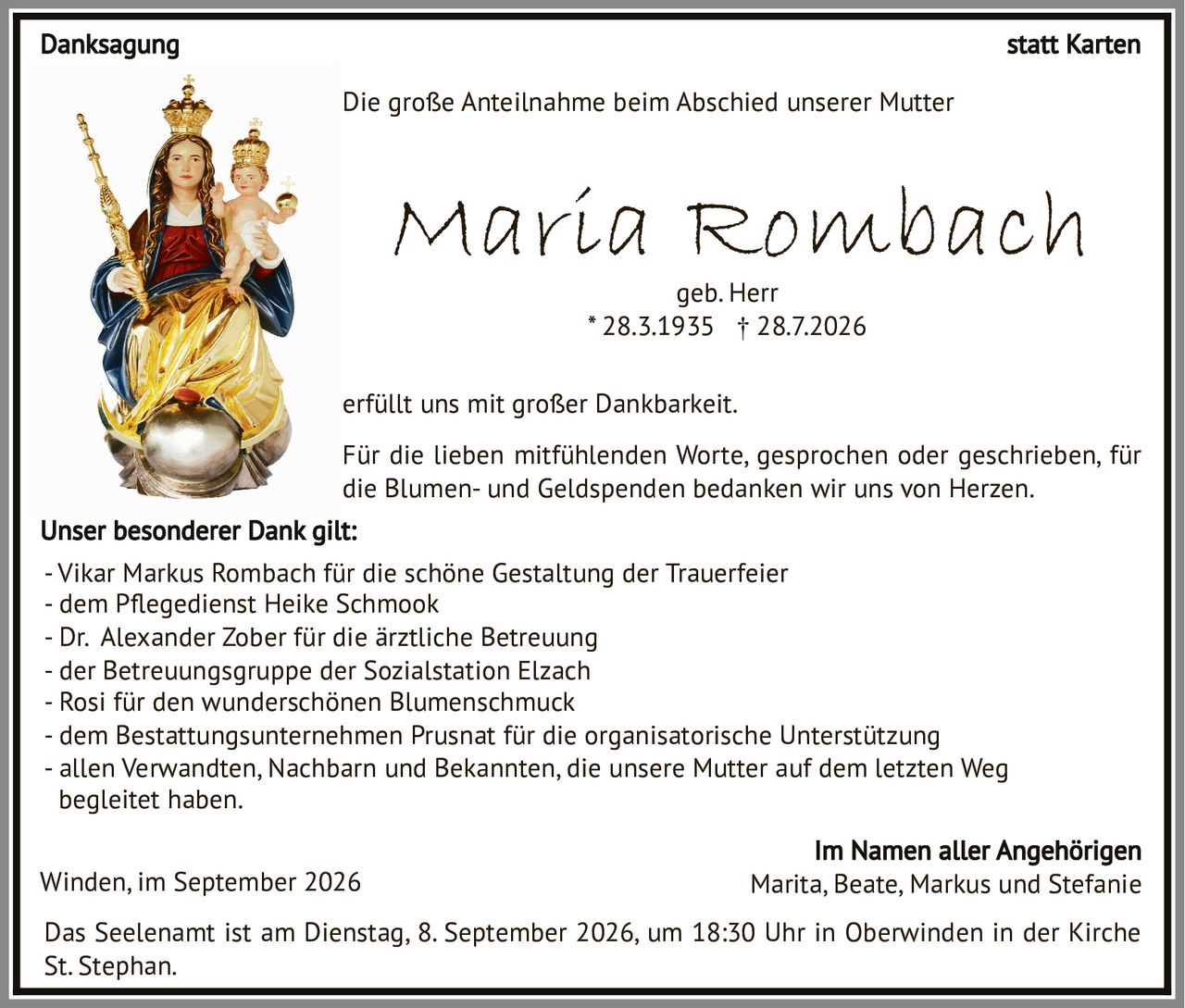 <p><strong>Maria Rombach</strong><br />geb. Herr<br />* 28.3.1935 † 28.7.2026</p>

<p>Das Seelenamt ist am Dienstag, 8. September 2026, um 18:30 Uhr in Oberwinden in der Kirche St. Stephan.</p>

<p>Die große Anteilnahme beim Abschied unserer Mutter erfüllt uns mit großer Dankbarkeit.</p>

<p><strong>Danksagung statt Karten</strong></p>

<p>Für die lieben mitfühlenden Worte, gesprochen oder geschrieben, für die Blumen- und Geldspenden bedanken wir uns von Herzen.</p>

<p><strong>Unser besonderer Dank gilt:</strong></p>

<p>- Vikar Markus Rombach für die schöne Gestaltung der Trauerfeier<br />
- dem Pflegedienst Heike Schmook<br />
- Dr. Alexander Zober für die ärztliche Betreuung<br />
- der Betreuungsgruppe der Sozialstation Elzach<br />
- Rosi für den wunderschönen Blumenschmuck<br />
- dem Bestattungsunternehmen Prusnat für die organisatorische Unterstützung<br />
- allen Verwandten, Nachbarn und Bekannten, die unsere Mutter auf dem letzten Weg begleitet haben.</p>

<p>Winden, im September 2026 Marita, Beate, Markus und Stefanie<br />
<strong>Im Namen aller Angehörigen</strong></p>