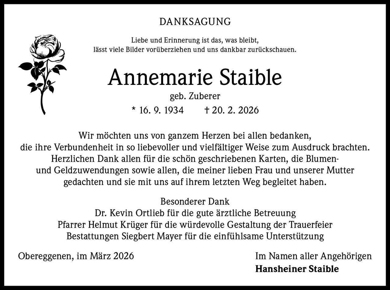 DANKSAGUNG
Liebe und Erinnerung ist das, was bleibt,
lässt viele Bilder vorüberziehen und uns dankbar zurückschauen.

Annemarie Staible
geb. Zuberer
* 16. 9. 1934   † 20. 2. 2026

Wir möchten uns von ganzem Herzen bei allen bedanken,
die ihre Verbundenheit in so liebevoller und vielfältiger Weise zum Ausdruck brachten.
Herzlichen Dank allen für die schön geschriebenen Karten, die Blumenund Geldzuwendungen sowie allen, die meiner lieben Frau und unserer Mutter
gedachten und sie mit uns auf ihrem letzten Weg begleitet haben.
Besonderer Dank
Dr. Kevin Ortlieb für die gute ärztliche Betreuung
Pfarrer Helmut Krüger für die würdevolle Gestaltung der Trauerfeier
Bestattungen Siegbert Mayer für die einfühlsame Unterstützung
Obereggenen, im März 2026

Im Namen aller Angehörigen
Hansheiner Staible