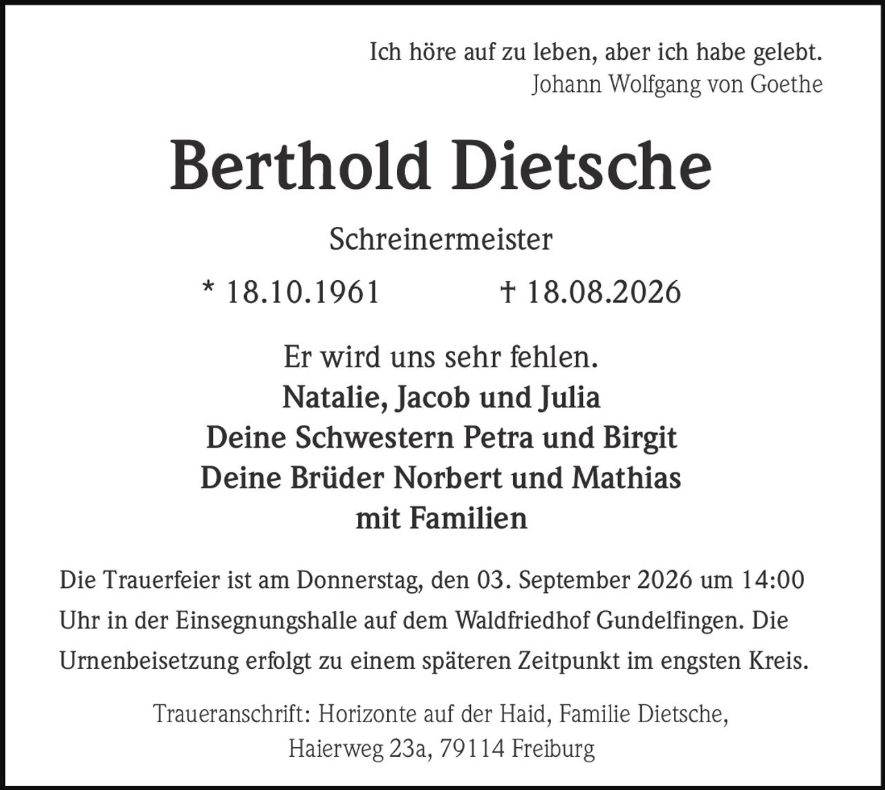 <p>Ich höre auf zu leben, aber ich habe gelebt.<br>Johann Wolfgang von Goethe</p>

<p><strong>Berthold Dietsche</strong><br>Schreinermeister<br>* 18.10.1961 † 18.08.2026</p>

<p>Er wird uns sehr fehlen.<br>Natalie, Jacob und Julia<br>Deine Schwestern Petra und Birgit<br>Deine Brüder Norbert und Mathias<br>mit Familien</p>

<p>Die Trauerfeier ist am Donnerstag, den 03. September 2026 um 14:00 Uhr in der Einsegnungshalle auf dem Waldfriedhof Gundelfingen. Die Urnenbeisetzung erfolgt zu einem späteren Zeitpunkt im engsten Kreis.</p>

<p>Traueranschrift: Horizonte auf der Haid, Familie Dietsche, Haierweg 23a, 79114 Freiburg</p>