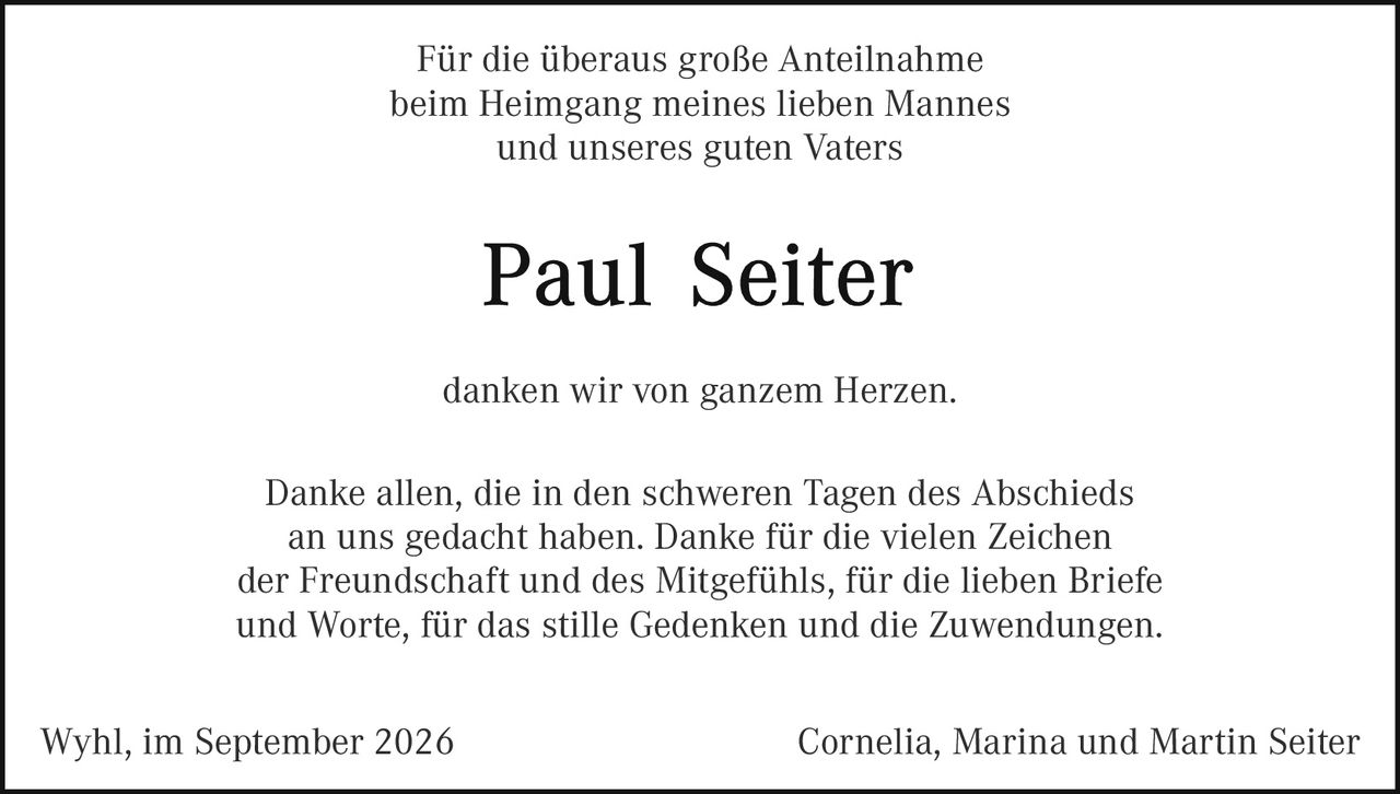 <p>Für die überaus große Anteilnahme beim Heimgang meines lieben Mannes und unseres guten Vaters</p>

<p><strong>Paul Seiter</strong></p>

<p>danken wir von ganzem Herzen.</p>

<p>Danke allen, die in den schweren Tagen des Abschieds an uns gedacht haben. Danke für die vielen Zeichen der Freundschaft und des Mitgefühls, für die lieben Briefe und Worte, für das stille Gedenken und die Zuwendungen.</p>

<p>Wyhl, im September 2026</p>

<p>Cornelia, Marina und Martin Seiter</p>