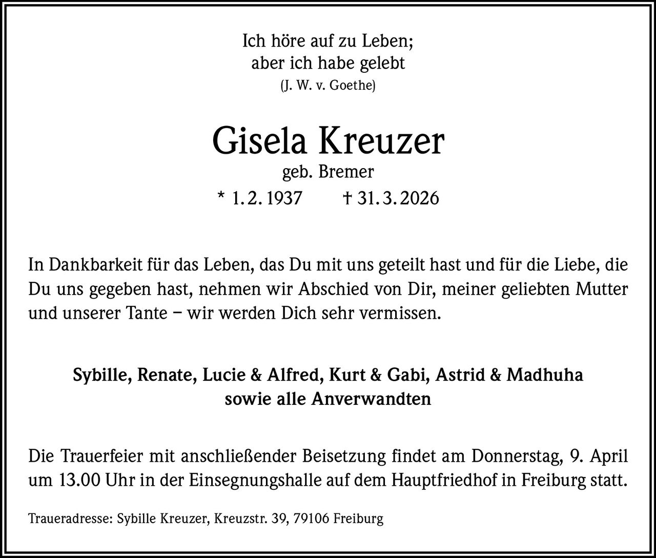 Ich höre auf zu Leben;
aber ich habe gelebt
(J. W. v. Goethe)

Gisela Kreuzer
geb. Bremer
* 1. 2. 1937   † 31. 3. 2026

In Dankbarkeit für das Leben, das Du mit uns geteilt hast und für die Liebe, die
Du uns gegeben hast, nehmen wir Abschied von Dir, meiner geliebten Mutter
und unserer Tante – wir werden Dich sehr vermissen.
Sybille, Renate, Lucie & Alfred, Kurt & Gabi, Astrid & Madhuha
sowie alle Anverwandten
Die Trauerfeier mit anschließender Beisetzung findet am Donnerstag, 9. April
um 13.00 Uhr in der Einsegnungshalle auf dem Hauptfriedhof in Freiburg statt.
Traueradresse: Sybille Kreuzer, Kreuzstr. 39, 79106 Freiburg