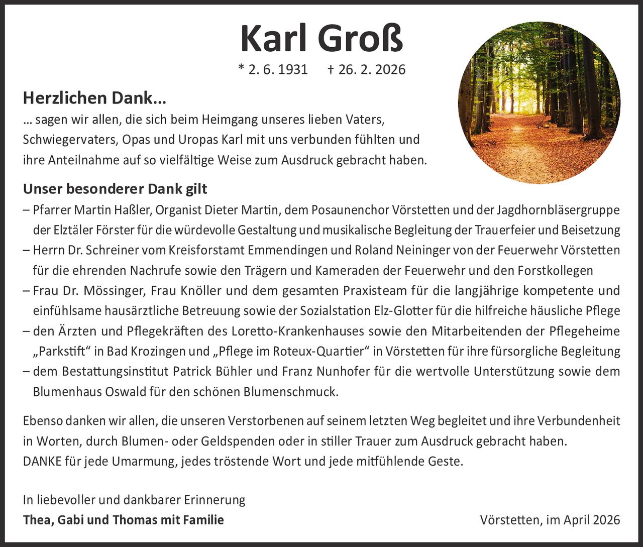 Karl Groß

* 2. 6. 1931

† 26. 2. 2026

Herzlichen Dank…

… sagen wir allen, die sich beim Heimgang unseres lieben Vaters,
Schwiegervaters, Opas und Uropas Karl mit uns verbunden fühlten und
ihre Anteilnahme auf so vielfältige Weise zum Ausdruck gebracht haben.

Unser besonderer Dank gilt

– Pfarrer Martin Haßler, Organist Dieter Martin, dem Posaunenchor Vörstetten und der Jagdhornbläsergruppe
der Elztäler Förster für die würdevolle Gestaltung und musikalische Begleitung der Trauerfeier und Beisetzung
– Herrn Dr. Schreiner vom Kreisforstamt Emmendingen und Roland Neininger von der Feuerwehr Vörstetten
für die ehrenden Nachrufe sowie den Trägern und Kameraden der Feuerwehr und den Forstkollegen
– Frau Dr. Mössinger, Frau Knöller und dem gesamten Praxisteam für die langjährige kompetente und
­einfühlsame hausärztliche Betreuung sowie der Sozialstation Elz-Glotter für die hilfreiche häusliche Pflege
– den Ärzten und Pflegekräften des Loretto-Krankenhauses sowie den Mitarbeitenden der Pflegeheime
„Parkstift“ in Bad Krozingen und „Pflege im Roteux-Quartier“ in Vörstetten für ihre fürsorgliche Begleitung
– d em Bestattungsinstitut Patrick Bühler und Franz Nunhofer für die wertvolle Unterstützung sowie dem
Blumenhaus Oswald für den schönen Blumenschmuck.
Ebenso danken wir allen, die unseren Verstorbenen auf seinem letzten Weg begleitet und ihre Verbundenheit
in Worten, durch Blumen- oder Geldspenden oder in stiller Trauer zum Ausdruck gebracht haben.
DANKE für jede Umarmung, jedes tröstende Wort und jede mitfühlende Geste.
In liebevoller und dankbarer Erinnerung
Thea, Gabi und Thomas mit Familie

Vörstetten, im April 2026