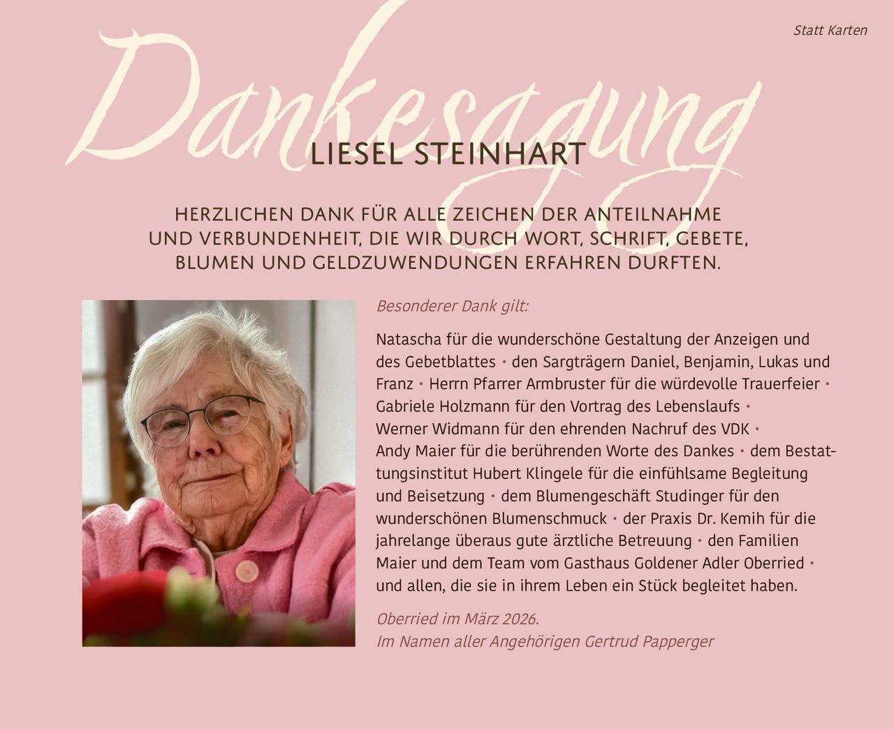 Dankesagung

Statt Karten

Liesel Steinhart

Herzlichen Dank für alle Zeichen der Anteilnahme
und Verbundenheit, die wir durch Wort, Schrift, Gebete,
Blumen und Geldzuwendungen erfahren durften.
Besonderer Dank gilt:

Natascha für die wunderschöne Gestaltung der Anzeigen und
des Gebetblattes • den Sargträgern Daniel, Benjamin, Lukas und
Franz • Herrn Pfarrer Armbruster für die würdevolle Trauerfeier •
Gabriele Holzmann für den Vortrag des Lebenslaufs •
Werner Widmann für den ehrenden Nachruf des VDK •
Andy Maier für die berührenden Worte des Dankes • dem Bestattungsinstitut Hubert Klingele für die einfühlsame Begleitung
und Beisetzung • dem Blumengeschäft Studinger für den
wunderschönen Blumenschmuck • der Praxis Dr. Kemih für die
jahrelange überaus gute ärztliche Betreuung • den Familien
Maier und dem Team vom Gasthaus Goldener Adler Oberried •
und allen, die sie in ihrem Leben ein Stück begleitet haben.

Oberried im März 2026.
Im Namen aller Angehörigen Gertrud Papperger