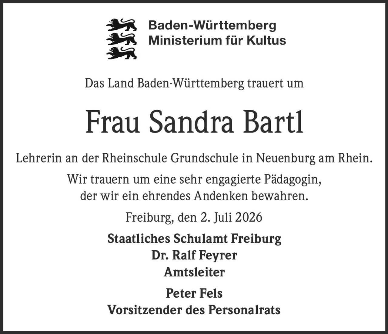 <p>Baden-Württemberg<br>Ministerium für Kultus</p><p>Das Land Baden-Württemberg trauert um</p><p><strong>Frau Sandra Bartl</strong></p><p>Lehrerin an der Rheinschule Grundschule in Neuenburg am Rhein.</p><p>Wir trauern um eine sehr engagierte Pädagogin,<br>der wir ein ehrendes Andenken bewahren.</p><p>Freiburg, den 2. Juli 2026</p><p><strong>Staatliches Schulamt Freiburg</strong><br>Dr. Ralf Feyrer<br>Amtsleiter</p><p>Peter Fels<br>Vorsitzender des Personalrats</p>