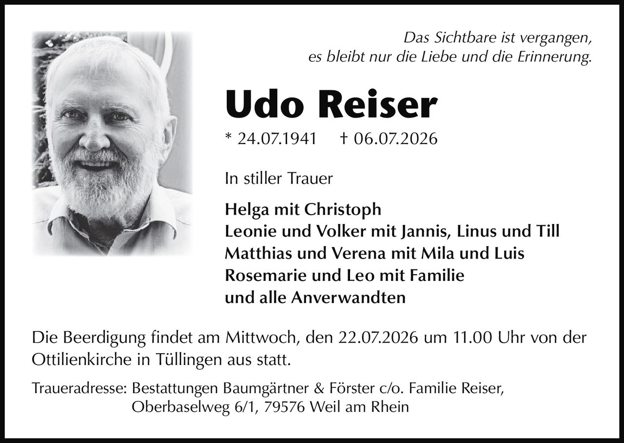 <p><i>Das Sichtbare ist vergangen,<br>es bleibt nur die Liebe und die Erinnerung.</i></p><p><strong>Udo Reiser</strong><br>* 24.07.1941  † 06.07.2026</p><p><strong>In stiller Trauer</strong></p><p>Helga mit Christoph<br>Leonie und Volker mit Jannis, Linus und Till<br>Matthias und Verena mit Mila und Luis<br>Rosemarie und Leo mit Familie<br>und alle Anverwandten</p><p>Die Beerdigung findet am Mittwoch, den 22.07.2026 um 11.00 Uhr von der Ottilienkirche in Tüllingen aus statt.</p><p>Traueradresse: Bestattungen Baumgärtner & Förster c/o. Familie Reiser,<br>Oberbaselweg 6/1, 79576 Weil am Rhein</p>