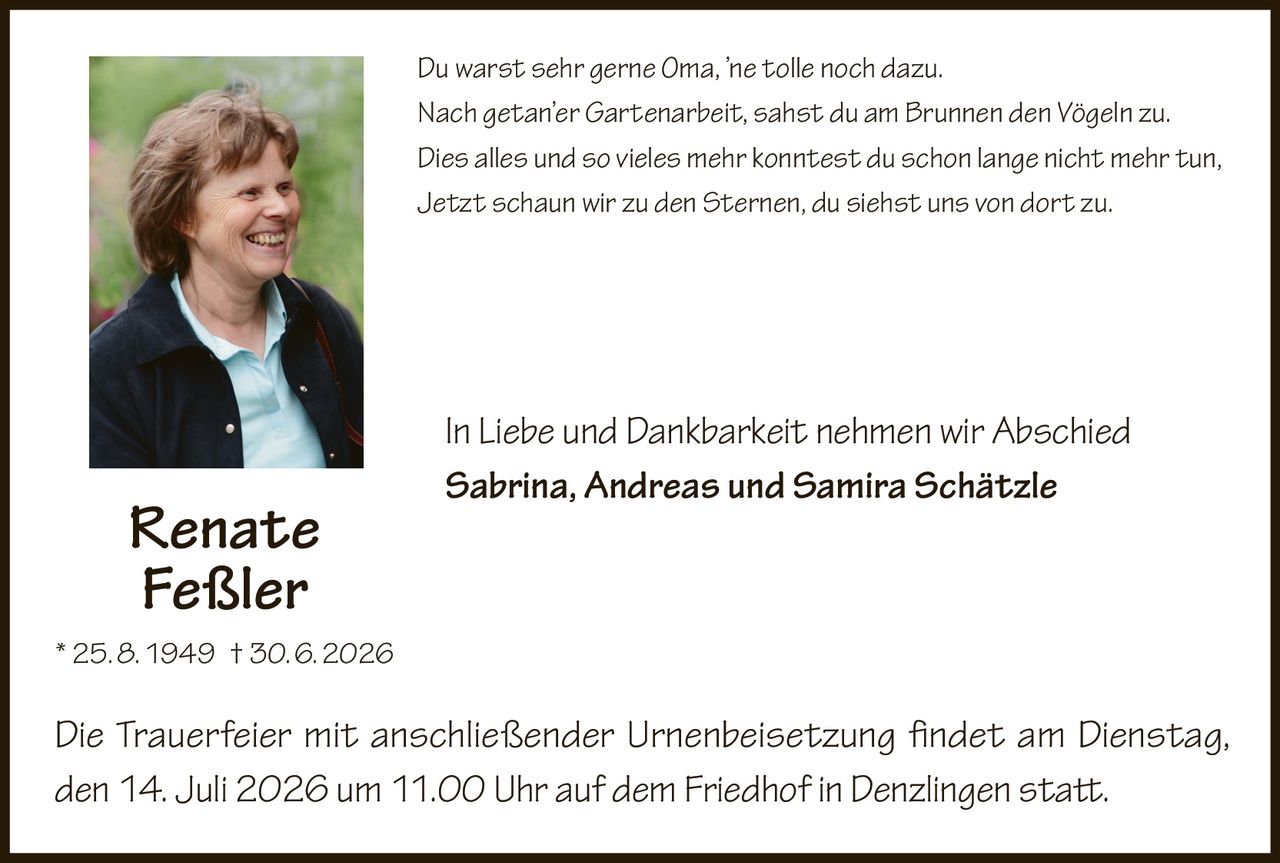 <p>Du warst sehr gerne Oma, 'ne tolle noch dazu.<br>Nach getan'er Gartenarbeit, sahst du am Brunnen den Vögeln zu.<br>Dies alles und so vieles mehr konntest du schon lange nicht mehr tun,<br>Jetzt schaun wir zu den Sternen, du siehst uns von dort zu.</p>

<p>In Liebe und Dankbarkeit nehmen wir Abschied</p>

<p><strong>Sabrina, Andreas und Samira Schätzle</strong></p>

<p>* 25. 8. 1949 † 30. 6. 2026</p>

<p>Die Trauerfeier mit anschließender Urnenbeisetzung findet am Dienstag, den 14. Juli 2026 um 11.00 Uhr auf dem Friedhof in Denzlingen statt.</p>