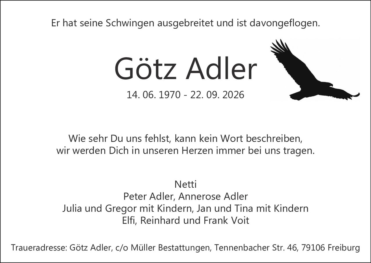 <p>Er hat seine Schwingen ausgebreitet und ist davongeflogen.</p>
<p>Wie sehr Du uns fehlst, kann kein Wort beschreiben,<br/>wir werden Dich in unseren Herzen immer bei uns tragen.</p>
<p>Netti<br/>Peter Adler, Annerose Adler<br/>Julia und Gregor mit Kindern, Jan und Tina mit Kindern<br/>Elfi, Reinhard und Frank Voit</p>
<p>Traueradresse: Götz Adler, c/o Müller Bestattungen, Tennenbacher Str. 46, 79106 Freiburg</p>