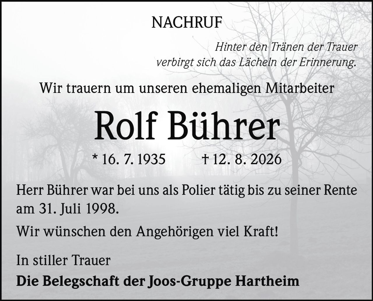 <p><strong>NACHRUF</strong></p>

<p><i>Hinter den Tränen der Trauer verbirgt sich das Lächeln der Erinnerung.</i></p>

<p>Wir trauern um unseren ehemaligen Mitarbeiter</p>

<p><strong>Rolf Bührer</strong></p>

<p>* 16. 7. 1935 † 12. 8. 2026</p>

<p>Herr Bührer war bei uns als Polier tätig bis zu seiner Rente am 31. Juli 1998.</p>

<p>Wir wünschen den Angehörigen viel Kraft!</p>

<p>In stiller Trauer<br/>Die Belegschaft der Joos-Gruppe Hartheim</p>