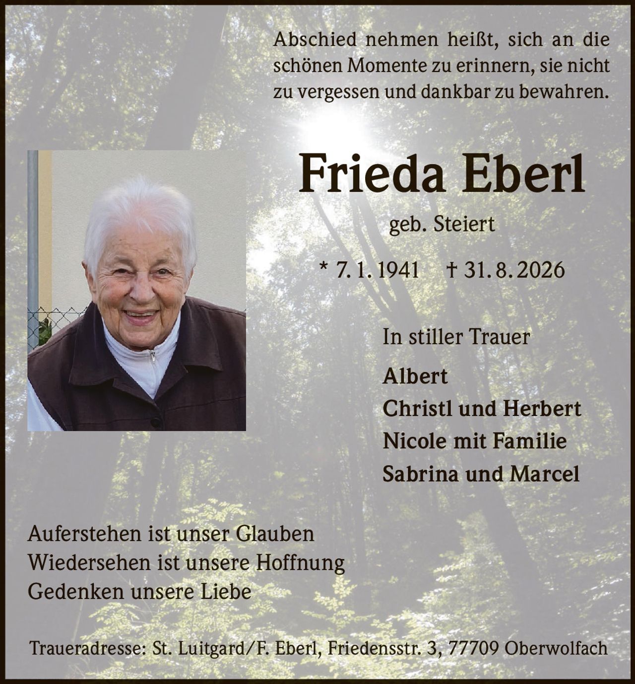 <p>Abschied nehmen heißt, sich an die schönen Momente zu erinnern, sie nicht zu vergessen und dankbar zu bewahren.</p>

<p><strong>Frieda Eberl</strong><br>geb. Steiert<br>* 7. 1. 1941 † 31. 8. 2026</p>

<p>In stiller Trauer<br>Albert<br>Christl und Herbert<br>Nicole mit Familie<br>Sabrina und Marcel</p>

<p>Auferstehen ist unser Glauben<br>Wiedersehen ist unsere Hoffnung<br>Gedenken unsere Liebe</p>

<p>Traueradresse: St. Luitgard/F. Eberl, Friedensstr. 3, 77709 Oberwolfach</p>