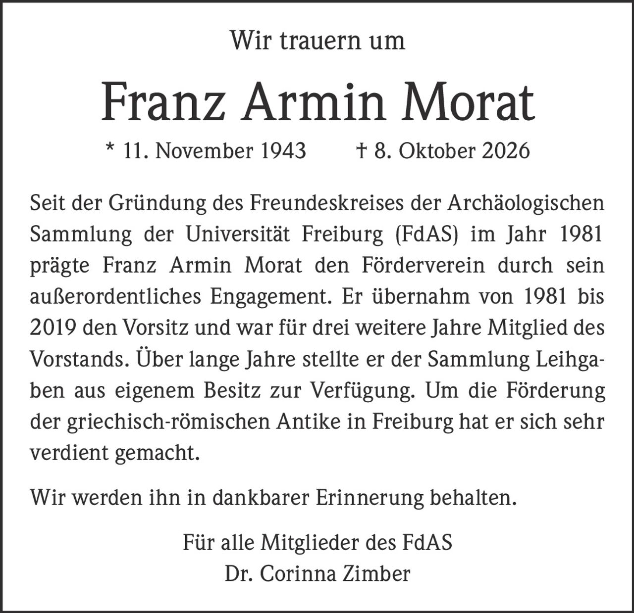 <p>Wir trauern um</p>

<p><strong>Franz Armin Morat</strong></p>

<p>* 11. November 1943 † 8. Oktober 2026</p>

<p>Seit der Gründung des Freundeskreises der Archäologischen Sammlung der Universität Freiburg (FdAS) im Jahr 1981 prägte Franz Armin Morat den Förderverein durch sein außerordentliches Engagement. Er übernahm von 1981 bis 2019 den Vorsitz und war für drei weitere Jahre Mitglied des Vorstands. Über lange Jahre stellte er der Sammlung Leihgaben aus eigenem Besitz zur Verfügung. Um die Förderung der griechisch-römischen Antike in Freiburg hat er sich sehr verdient gemacht.</p>

<p>Wir werden ihn in dankbarer Erinnerung behalten.</p>

<p>Für alle Mitglieder des FdAS<br>Dr. Corinna Zimber</p>