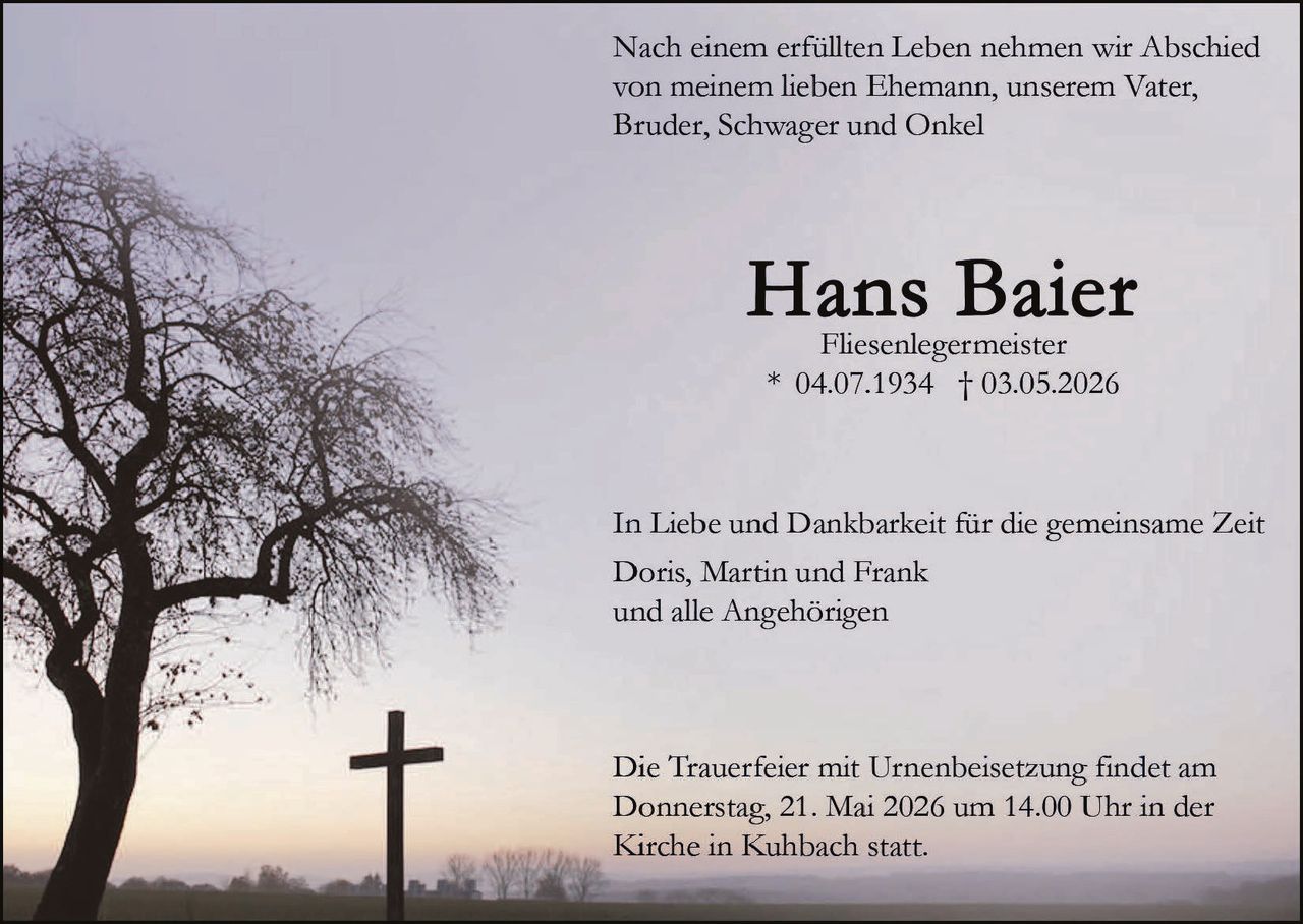 <p>Nach einem erfüllten Leben nehmen wir Abschied von meinem lieben Ehemann, unserem Vater, Bruder, Schwager und Onkel</p><p><strong>Hans Baier</strong><br>Fliesenlegermeister<br>* 04.07.1934 † 03.05.2026</p><p>In Liebe und Dankbarkeit für die gemeinsame Zeit<br>Doris, Martin und Frank<br>und alle Angehörigen</p><p>Die Trauerfeier mit Urnenbeisetzung findet am Donnerstag, 21. Mai 2026 um 14.00 Uhr in der Kirche in Kuhbach statt.</p>