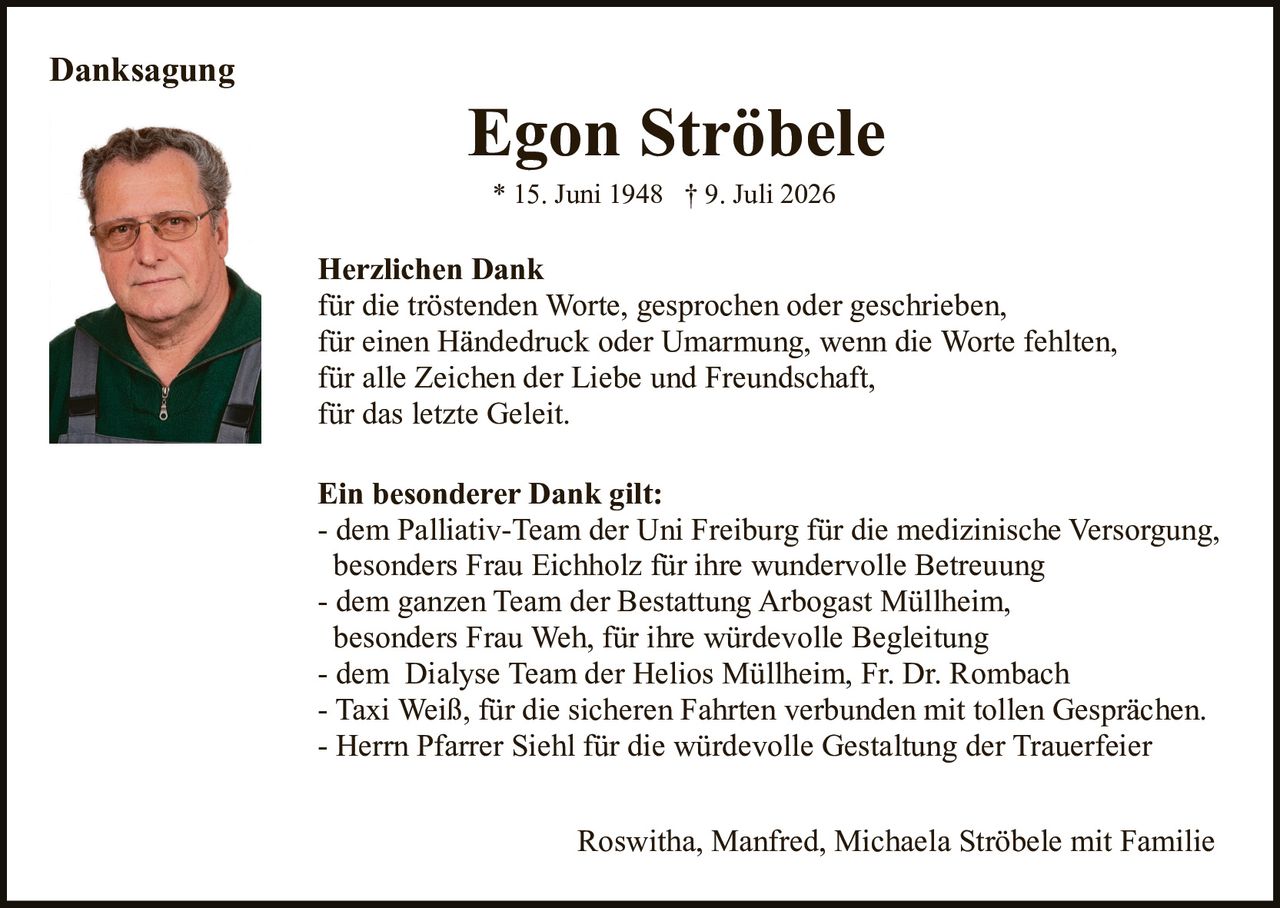 <p><strong>Danksagung</strong></p><p><strong>Egon Ströbele</strong><br>* 15. Juni 1948 † 9. Juli 2026</p><p><strong>Herzlichen Dank</strong><br>für die tröstenden Worte, gesprochen oder geschrieben,<br>für einen Händedruck oder Umarmung, wenn die Worte fehlten,<br>für alle Zeichen der Liebe und Freundschaft,<br>für das letzte Geleit.</p><p><strong>Ein besonderer Dank gilt:</strong><br>- dem Palliativ-Team der Uni Freiburg für die medizinische Versorgung, besonders Frau Eichholz für ihre wundervolle Betreuung<br>- dem ganzen Team der Bestattung Arbogast Müllheim, besonders Frau Weh, für ihre würdevolle Begleitung<br>- dem Dialyse Team der Helios Müllheim, Fr. Dr. Rombach<br>- Taxi Weiß, für die sicheren Fahrten verbunden mit tollen Gesprächen.<br>- Herrn Pfarrer Siehl für die würdevolle Gestaltung der Trauerfeier</p><p>Roswitha, Manfred, Michaela Ströbele mit Familie</p>